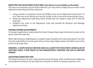 8
RESETTING THE ADJUSTMENT SCALE RING (this feature is not available on all models)
This step is not necessary, but, for future reference, you may want to realign the zero marks on the
Adjustment Scale Rings with the index dots.
1.	 Using a jeweler’s screwdriver, loosen the Phillips screw on the Adjustment Scale about 1/2
turn. Take care not to disturb your zero by“losing”a click or two when loosening the screws.
2.	 Rotate the Adjustment Scale Ring (which should now turn freely) to align the “O” with the
Index Dot.
3.	 Retighten the screw in the Adjustment Scale and reinstall the Elevation and Windage
Adjustment Knobs.
VARIABLE POWER ADJUSTMENTS
To change magnification, simply rotate the Power Change Ring to align the desired number on the
power scale with index dot.
When still-hunting or stalking game, a variable scope should be set to the lowest power. You then
have the widest field of view for quick shots at close range. Higher powers should be reserved for
precise long-range shots.
WARNING: A SCOPE SHOULD NEVER BE USED AS A SUBSTITUTE FOR EITHER A BINOCULAR OR
SPOTTING SCOPE. IT MAY RESULT IN YOU INADVERTENTLY POINTING THE GUN AT ANOTHER
PERSON.
ADJUSTABLE OBJECTIVE LENS
This feature (if present on your scope) permits precise focusing, while simultaneously readjusting
the parallax-free distance, for any range from 50 yards to infinity. To change range focus, turn
 