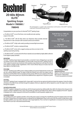 20-60x 80mm
ELITE®
Spotting Scope
Model # 780080 /
788045 This photograph is a guide to the nomenclature and location of the ELITE® Spotting
Scope parts mentioned through this text.
Eyepiece
Peep Sight
Focus Knob
Retractable
Sunshade
Tripod Mount Objective Lens
Power Change
Ring
CongratulationsonyourpurchaseofaBushnell®ELITE®SpottingScope.
• The80mmELITE®isoneofthefinest,mostversatileprismaticspotting
scopesintheworld.
• The 80mm ELITE® with ED Glass (Extra Low Dispersion Glass) provides dramatic
improvementincolorcorrectionwithincreasedcontrastandresolution.
• The80mmELITE®isfullymulti-coated,providingincreasedlighttransmission.
• The80mmELITE®containsawaterproofbody.
• The80mmELITE®comeswitharuggedcarryingcasethatcanremainonthe	
spottingscopeduringviewing.
• The80mmELITE®isconstructedofthefinestmaterialsandassembledbyhighlyskilledcraftsmen
tothehighestqualitystandards.
MOUNTING
The ELITE® Spotting Scope tripod mount provides a convenient means of fastening to any tripod,
carwindowmountorotherstableplatform.Forbestresults,mountyourELITE®SpottingScopeon
a firm support to prevent any movement of the spotting scope. Movement will make the viewed
scene appear to vibrate at high magnification. A firm mount will also help you to locate, track and
keepobjectsinthefieldofview.
FOCUSING
TheELITE®SpottingScopewillfocusfrom16feettoinfinityatanypower.Rotatethefocusknobuntil
you see a precise defined image.The depth of field (the distance over which the image is seen in
sharpfocus)andthefieldofviewaregreatestatlowerpowers.Withthezoomeyepiece,iftheinitial
focusing is done at low power, you may find that additional focus adjustment is required as power
isincreased.
SIGHTING
YourELITE®SpottingScopeisequippedwitha“peepsight”.Lookintotherearaperturelocatedjustabovetheeyepiece.Centertheobject
of interest in the field of view and look through the eyepiece. Minimum adjustment will be required to center the object when viewed
throughtheeyepiece.
USEWITHEYEGLASSES
The ELITE® eyepiece is designed to provide you with the longest practical eye relief possible. (Eye relief is the distance from the eye to the
eyepieceatwhichafullfieldofviewisseen.)Thisprovidesyouwiththesamefieldofviewwithorwithouteyeglasses.TheELITE®eyepiece
isequippedwitharubbereyeguardtoeliminatethepossibilityofscratchingplasticeyeglasslenses.
CHANGINGPOWER
The variable power zoom eyepiece provides a 20x to 60x power range.To change the magnification grasp the eyepiece body and rotate
the Power Change Ring to the desired power as indicated by the Magnification Ring. As you zoom from low power to high power under
lowlight conditions,youmaynoticeadecreaseintheimagebrightness.Thisisnormal.Asmagnificationisincreased,theamountoflight
transmittedtoyoureyeisdecreasedproportionately.
Formoreinformationontripods,carwindowmountandotherBushnell®OutdoorProducts
VisitOurWebsiteatwww..bushnell.com
Field Of View @ 1000 yds.
98’@ 20x; 50’@ 60x
Exit Pupil
4.1mm @ 20x; 1.4mm @ 60x
Eye Relief
15.5 @ 20; 16.5 @ 60x
CameraAdapter#780050
(optionalaccessory)
AdaptsanSLRcamerabody*tothe
Elitescopefor"Digiscoping"
*T-mountringrequired,notincluded.
 