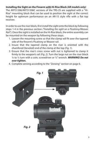 5
Installing the Sight on the Firearm with Hi-Rise Block (AR models only)
The AR731306/AR731306C versions of the TRS-25 are supplied with a Hi-
Rise mounting block that can be used to position the sight at the correct
height for optimum performance on an AR-15 style rifle with a flat top
receiver.
In order to use the riser block, first install the sight onto the block by following
steps 1-4 in the previous section (Installing the sight on a Picatinny/Weaver
Rail). Once the sight is installed on the Hi-Rise block, the entire assembly can
be mounted on the weapon by following these steps:
1.	 Loosen the mounting screw so that the clamp will fit over the tapered
side of the firearm’s Picatinny or Weaver rail.
2.	 Insure that the tapered clamp on the riser is oriented with the
chamfered (beveled) end of the clamp at the top (Fig. 1).
3.	 Ensure that the riser’s cross screw with nut is tightened to clamp it
firmly to the weapon’s rail (Fig. 2). Turn the large nut on the riser block
¼ to ½ turn with a coin, screwdriver or ½” wrench. WARNING! Do not
over tighten.
4.	 Complete zeroing according to the Zeroing section on page 6.
Fig. 1
Fig. 2
 