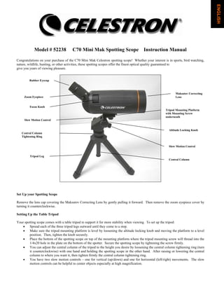 Model # 52238 C70 Mini Mak Spotting Scope Instruction Manual
Congratulations on your purchase of the C70 Mini Mak Celestron spotting scope! Whether your interest is in sports, bird watching,
nature, wildlife, hunting, or other activities, these spotting scopes offer the finest optical quality guaranteed to
give you years of viewing pleasure.
Set Up your Spotting Scope
Remove the lens cap covering the Maksutov Correcting Lens by gently pulling it forward. Then remove the zoom eyepiece cover by
turning it counterclockwise.
Setting Up the Table Tripod
Your spotting scope comes with a table tripod to support it for more stability when viewing. To set up the tripod:
• Spread each of the three tripod legs outward until they come to a stop.
• Make sure the tripod mounting platform is level by loosening the altitude locking knob and moving the platform to a level
position. Then, tighten the knob securely.
• Place the bottom of the spotting scope on top of the mounting platform where the tripod mounting screw will thread into the
1/4x20 hole in the plate on the bottom of the spotter. Secure the spotting scope by tightening the screw firmly.
• You can adjust the central column of the tripod to the height you desire by loosening the central column tightening ring (turn
it counterclockwise) with one hand and holding the spotting scope in the other hand. After raising or lowering the central
column to where you want it, then tighten firmly the central column tightening ring.
• You have two slow motion controls – one for vertical (up/down) and one for horizontal (left/right) movements. The slow
motion controls can be helpful to center objects especially at high magnification.
Rubber Eyecup
Zoom Eyepiece
Focus Knob
Slow Motion Control
Central Column
Tightening Ring
Tripod Leg
Maksutov Correcting
Lens
Tripod Mounting Platform
with Mounting Screw
underneath
Altitude Locking Knob
Slow Motion Control
Central Column
ENGLISH
 