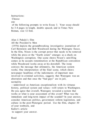 Instructions:
Choose
one
of the following prompts to write Essay 3. Your essay should
be 3-4 pages in length, double spaced, and in Times New
Roman, size 12 font.
Alan J. Pakula’s film
All the Presiden’ts Men
(1976) depicts the groundbreaking investigative journalism of
Carl Bernstein and Bob Woodward during the Watergate fiasco.
In the film, Nixon is the corrupt power that needs to be removed
while the press or the “fourth estate” emerges as a check on
Washington corruption. One scene shows Nixon’s unwilling
cameo as he accepts renomination at the Republican convention
while Woodward works away at his downfall. The irony
conveys the message that ultimately, the American system
works. One interpretation of the final scene, which shows
newspaper headlines of the indictments of important men
involved in criminal activities, suggests that Watergate was an
aberration and that once the “bad guys” are in jail,
normality
—understood as American exceptionalism with its virtuous
history, political system and values—will return to Washington.
Do you agree that overall, Watergate revealed a system that
works or what is your assessment of this event? What was the
immediate and long-term impact of the scandal? In your answer,
consider American politics, government reform legislation, and
culture in the post-Watergate period. Use the film, chapter 30
of your textbook, and
Kutler's article
to support your answer.
Read
 