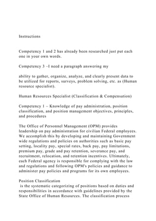 Instructions
Competency 1 and 2 has already been researched just put each
one in your own words.
Competency 3 –I need a paragraph answering my
ability to gather, organize, analyze, and clearly present data to
be utilized for reports, surveys, problem solving, etc. as (Human
resource specialist).
Human Resources Specialist (Classification & Compensation)
Competency 1 – Knowledge of pay administration, position
classification, and position management objectives, principles,
and procedures
The Office of Personnel Management (OPM) provides
leadership on pay administration for civilian Federal employees.
We accomplish this by developing and maintaining Government
wide regulations and policies on authorities such as basic pay
setting, locality pay, special rates, back pay, pay limitations,
premium pay, grade and pay retention, severance pay, and
recruitment, relocation, and retention incentives. Ultimately,
each Federal agency is responsible for complying with the law
and regulations and following OPM's policies and guidance to
administer pay policies and programs for its own employees.
Position Classification
is the systematic categorizing of positions based on duties and
responsibilities in accordance with guidelines provided by the
State Office of Human Resources. The classification process
 