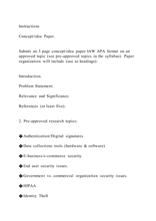 Instructions
Concept/idea Paper.
Submit an 3 page concept/idea paper IAW APA format on an
approved topic (see pre-approved topics in the syllabus). Paper
organization will include (use as headings):
Introduction.
Problem Statement.
Relevance and Significance.
References (at least five).
2. Pre-approved research topics:
� Authentication/Digital signatures
� Data collections tools (hardware & software)
� E-business/e-commerce security
� End user security issues.
� Government vs. commercial organization security issues.
� HIPAA
� Identity Theft
 