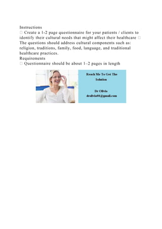 Instructions
-2 page questionnaire for your patients / clients to
The questions should address cultural components such as:
religion, traditions, family, food, language, and traditional
healthcare practices.
Requirements
–2 pages in length
 