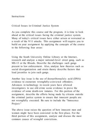 Instructions
Critical Issues in Criminal Justice System
As you complete this course and the program, it is time to look
ahead at the critical issues facing the criminal justice system.
Many of today's critical issues have either arisen or worsened as
a result of the 9/11 attacks. This assignment will require you to
build on your assignment by applying the concepts of the course
to the following four areas:
Using the South University Online Library or the Internet,
research and analyze a major national-level street gang, such as
MS-13 or the Bloods. Describe the challenges such gangs
present to law enforcement. Also, analyze how theories such as
social disorganization and strain theory describe factors that
lead juveniles to join such gangs.
Another key issue is the use of deoxyribonucleic acid (DNA)
evidence to exonerate wrongfully-convicted offenders.
Advances in technology in recent years have allowed
investigators to use old crime scene evidence to prove the
evidence of some death-row inmates. For this portion of the
assignment, describe the efforts being made by citizens outside
the criminal justice system to ensure that innocent people are
not wrongfully executed. Be sure to include the "Innocence
Project."
The above issue raises the question of how innocent men and
women might have been convicted in the first place. For the
third portion of this assignment, analyze and discuss the most
common causes of wrongful convictions.
 