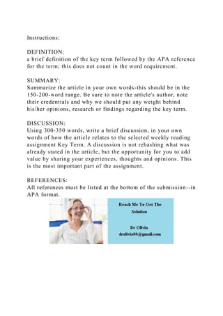 Instructions:
DEFINITION:
a brief definition of the key term followed by the APA reference
for the term; this does not count in the word requirement.
SUMMARY:
Summarize the article in your own words-this should be in the
150-200-word range. Be sure to note the article's author, note
their credentials and why we should put any weight behind
his/her opinions, research or findings regarding the key term.
DISCUSSION:
Using 300-350 words, write a brief discussion, in your own
words of how the article relates to the selected weekly reading
assignment Key Term. A discussion is not rehashing what was
already stated in the article, but the opportunity for you to add
value by sharing your experiences, thoughts and opinions. This
is the most important part of the assignment.
REFERENCES:
All references must be listed at the bottom of the submission--in
APA format.
 