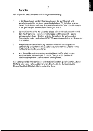 10 
Garantie 
Wir bürgen für zwei Jahre Garantie in folgendem Umfang: 
1 In der Garantiezeit werden Beanstandungen, die auf Material- und 
Verarbeitungsfehler beruhen, kostenlos behoben. Wir behalten uns vor, 
dieses durch Instandsetzung, Austausch fehlerhafter Teile oder Umtausch 
in ein gleichartiges einwandfreies Erzeugnis zu tun. 
2 Bei Inanspruchnahme der Garantie ist das optische Gerät zusammen mit 
dem Kaufnachweis – versehen mit Adresse und Unterschrift – sowie 
Verkaufsdatum Ihres Händlers und der Darstellung der vorliegenden 
Beanstandung der zuständigen DOCTER-Vertretung auf eigenen Kosten zu 
übersenden. 
3 Ansprüche auf Garantieleistung bestehen nicht bei unsachgemäßer 
Behandlung, Eingriffen und Reparaturen durch einen von unserer Firma 
nicht autorisierten Servicedienst. 
4 Von dieser Garantie ausgenommen sind Verschleißerscheinungen, 
Verschleißteile und sonstiges Zubehör. Dies gilt auch für diverse 
Beschädigungen der Oberfläche des Erzeugnisses. 
Für weitergehende mittelbare oder unmittelbare Schäden, gleich welcher Art und 
Umfang, wird keine Haftung übernommen. Das Recht der Bundesrepublik 
Deutschland hat Gültigkeit. Gerichtsstand ist Jena. 
DEUTSCH 
 
