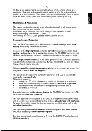 12 
All data given above means approximate values, which, among others, are 
decisively influenced by the specific usage pattern and/or the test conditions 
applied (e.g. temperature). What should also be noted is the fact that the battery 
pack will attain its full power after several charge/discharge cycles only. 
Maintenance & Attendance 
The casing must not be opened since otherwise the sealing will be damaged. 
Do not unscrew the lens module. 
Avoid non-usage for longer periods or storage in discharged condition. 
Keep the charging contacts (4 / 7) clean. 
For cleaning the lens (1), use glasses cleaning cloths, please. 
Construction and Properties 
The DOCTERÒ aspherilux midi LED features a compact design and a high 
rigidity without any functional curtailment. 
Because of the big brightness and wide spread in conjunction with an extra-ordinary 
uniformity of the orbicular illumination, the DOCTERÒ aspherilux midi 
LED can ideally be used for search and illumination jobs in the close-up range. 
With a high-performance LED of the latest generation, the DOCTERÒ aspherilux 
midi LED not only features an extremely durable illuminant, but also provides a 
highly efficient means for work. 
This very eco-friendly lighting equipment is further supported by the use of an 
integrated powerful NiMH battery pack. 
The control electronics of the DOCTERÒ aspherilux midi LED is controlled by 
means of a microcontroller. 
This circuit serves to: 
• supply the LED under all operating conditions with energy at optimum, 
• utilise the battery capacity at maximum with no decline in brightness, 
• provide additional information on the operating condition, and to 
• prevent LED overload. 
Due to its balanced and functional design, the DOCTERÒ aspherilux midi LED 
facilitates real one-hand operation. 
The high-aperture optical system of the DOCTERÒ aspherilux midi LED is fitted 
with a complex lens system (1) consisting of three glass lenses with aspheres. 
To avoid illumination losses, the lens surfaces are provided with a high-grade 
antireflection coating. 
The high-strength aluminium die cast -made casing (3) is soft paint coated, 
and, thus, especially slip and corrosion-proof. 
Due to a special sealing and the use of O-rings, the DOCTERÒ aspherilux midi 
LED is water-tight. 
ENGLISH 
 