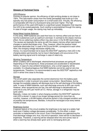 15 
Glossary of Technical Terms 
LED Efficiency 
Contrary to popular opinion, the efficiency of light emitting diodes is not close to 
100%. This assumption arises from the hardly perceptible heat build-up in the 
typically very low power consumption of a small-sized LED. Virtually, the efficiency 
is comparable with that of a fluorescent lamp and even higher. The high 
performance of the used LED leads to a significant power dissipation that requires 
the LED to be cooled passively. Such cooling is accomplished through the casing. 
In case of longer usage, the casing may heat up noticeably. 
Nickel Metal Hydride Batteries 
In this lamp, NiMH batteries are used that have no memory effect and are free of 
harmful substances such as cadmium and lead. In contrast to the classic memory 
effect, the so called lazy battery effect may also occur in the Ni-MH technology. 
The causes are basically the same as with the classic memory effect (permanent 
charges or partial discharges only). They, however, affect the positive nickel 
hydroxide electrodes that, in case of Ni-Cd and Ni-MH, correspond to each other. 
Here, the charging voltage decreases slightly only. 
Hence, it is recommended not to leave the DOCTERÒ aspherilux midi LED in the 
charging station permanently, but to have it discharged until occurrence of the 
battery warning signal and to recharge in case of need only. 
Working Temperature 
When a battery cell is discharged, electrochemical processes are going off. 
Depending on the temperature, these processes are accelerated or decelerated. 
Hence, in case of a low ambient temperature, only a small capacity will be 
available. It is disadvantageous that NiMH batteries cannot be used at very low 
temperatures. Therefore, it is recommended to wear the DOCTERÒ aspherilux midi 
LED in winter time close to the body. 
Storage 
The on/off switch also separates the control electronics from the battery pack 
permanently in order to prevent any power consumption. Nevertheless, during 
storage the available capacity will decrease due to the self-discharge of the battery 
cells. In case of NiMH batteries, such self-discharge amounts to 60% per month. 
However, when temperatures are low, this self-discharge is decelerated and 
amounts to only 30% per month at 5 C. Hence, storage in a refrigerator may be 
quite useful. 
Basically, it does not matter in what charging condition the DOCTERÒ aspherilux 
midi LED is stored. In case of any longer storage period (for more than six 
months), however, a Ni-MH battery should be stored in fully charged condition and 
at possibly low temperatures. Besides, it should be recharged once every twelve 
months at least. 
Brightness Control 
A special feature of the circuit enables the brightness to be kept at a widely high 
level even if battery voltage decreases considerably. To this effect, a down 
controller is implemented in the circuit. Even if the batteries are approaching the 
final discharge voltage and, thus, the end of operation, there will be no decrease in 
brightness. Therefore, a warning will be released when the end comes near or 
when a warning has already been given and no recharging done yet. 
ENGLISH 
 
