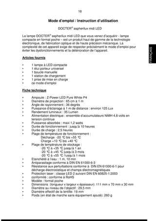 18 
Mode d’emploi / Instruction d’utilisation 
DOCTERÒ aspherilux midi LED 
La lampe DOCTERÒ aspherilux midi LED que vous venez d’acquérir - lampe 
compacte en format poche – est un produit haut de gamme de la technologie 
électronique, de fabrication optique et de haute précision mécanique. La 
complexité de cet appareil exige de respecter précisément le mode d’emploi pour 
éviter les dysfonctionnements et la détérioration de l’appareil. 
Articles fournis 
• 1 lampe à LED compacte 
• 1 étui porteur universel 
• 1 boucle manuelle 
• 1 station de chargement 
• 1 prise de mise en charge 
• ce mode d’emploi 
Fiche technique 
• Ampoule : Z-Power LED Pure White P4 
• Diamètre de projection : 65 cm à 1 m 
• Angle de rayonnement : 36 degrés 
• Puissance d’éclairage à 1 m de distance : environ 125 Lux 
• Rendement lumineux : 35 Lumen 
• Alimentation électrique : ensemble d’accumulateurs NiMH 4,8 volts en 
tension continue 
• Puissance absorbée : maxi 1,2 watts 
• Durée de fonctionnement : jusqu’à 10 heures 
• Durée de charge : 2,5 heures 
• Plage de température de fonctionnement : 
Décharge -20 °C bis +55 °C 
Charge +10 °C bis +40 °C 
• Plage de température de stockage : 
-20 °C à +35 °C jusqu’à 1 an 
-20 °C à +45 °C jusqu’à 3 mois 
-20 °C à +55 °C 1usqu’à 1 mois 
• Etanchéité à l’eau : 1 m, 10 min 
• Antiparasitage conforme à DIN EN 61000-6-3 
• Résistance aux perturbations conforme à DIN EN 61000-6-1 pour 
décharge électrostatique et champs électromagnétiques 
• Protection laser : classe LED 2 suivant DIN EN 60825-1:2003 
• conformité : conforme à RoHS 
• Modèle : format poche 
• Dimensions (longueur x largeur x épaisseur): 111 mm x 70 mm x 30 mm 
• Diamètre au niveau de l’objectif : 29,5 mm 
• Diamètre effectif de la lentille: 19 mm 
• Poids (en état de marche sans équipement ajouté): 260 g 
FRANÇAIS 
 