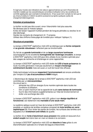 19 
Il s’agit pour toutes ces indications de valeurs approximatives qui sont influencées de 
manière notable par les caractéristiques concrètes d’utilisation et/ou les conditions de 
contrôle appliquées (par exemple la température). Il faut aussi tenir compte du fait que le 
jeu d’accumulateurs n’atteint sa pleine puissance qu’après quelques cycles de 
chargement/déchargement. 
Entretien et précautions 
Le boîtier ne doit pas être ouvert, sinon l’étanchéité n’est plus assurée. 
Ne dévissez pas le module optique. 
Evitez de laisser l’appareil inutilisé pendant de longues périodes ou stockez le en 
état déchargé. 
Gardez les contacts de chargement (4 / 7) propres. 
Utilisez des chiffons d’essuyage de lunettes pour nettoyer l’optique (1). 
Structure et propriétés 
La lampe à DOCTERÒ aspherilux midi LED se distingue par sa forme compacte 
et sa grande robustesse n’affectant pas sa fonctionnalité. 
Du fait de sa grande luminosité et de sa large couverture lumineuse 
accompagnée d’une excellente homogénéité de l’éclairage circulaire, la lampe 
à DOCTERÒ aspherilux midi LED peut être utilisée d’une manière optimale pour 
des usages de recherche et d’éclairage en zone rapprochée. 
La lampe à DOCTERÒ aspherilux midi LED dotée de LED à haute puissance de 
toute nouvelle génération n’est pas seulement un moyen d’éclairage 
extrêmement durable mais est aussi un outil de travail très efficace. 
Cette technologie lumineuse respectant l’environnement est encore améliorée 
par l’emploi d’un jeu d’accumulateurs NiMH intégré. 
L’électronique de réglage de la lampe à DOCTERÒ aspherilux midi LED est 
contrôlée par un microcontrôleur. 
Ce circuit sert à 
• alimenter les LED en énergie d’une manière optimale dans toutes les 
conditions d’utilisation, 
• tirer un parti maximum de la capacité de la pile sans baisse de luminosité, 
• fournir des informations supplémentaires sur l’état de fonctionnement et 
• éviter une surcharge des LED. 
La lampe à DOCTERÒ aspherilux midi LED, grâce à son design équilibré et 
fonctionnel, est réellement très maniable d’une seule main. 
Le système optique ouvert en haut de la lampe à DOCTERÒ aspherilux midi LED 
possède un système de lentilles complexe composé de trois lentilles en verre 
asphériques (1). Pour éviter les pertes de lumière, les surfaces des lentilles sont 
équipées d’un revêtement anti-reflets de qualité. 
Le boîtier (3) en fonte d’aluminium sous pression très solide et recouvert d’un 
enduit souple tient donc bien en main et résiste à la corrosion. 
La lampe à DOCTERÒ aspherilux midi LED est étanche à l’eau grâce à une 
étanchéification spéciale et à l’emploi de bagues d’étanchéité. 
FRANÇAIS 
 