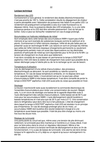 22 
Lexique technique 
Rendement des LED 
Contrairement à l’avis général, le rendement des diodes électroluminescentes 
n’est pas proche de 100 %. Cette constatation résulte du dégagement de chaleur 
à peine perceptible avec l’absorption de puissance très faible d’une petite LED. Le 
rendement est pratiquement comparable à celui d’un tube fluorescent ou le 
dépasse même. Avec la puissance élevée des LED employées, il y a une nette 
puissance perdue et la LED doit être refroidie passivement. Ceci se fait par le 
boîtier. Celui-ci peut se réchauffer notablement en cas d’usage prolongé. 
Accumulateur en hydrures métalliques de nickel 
Sont employés dans cette lampe des accumulateurs NiMH n’ayant pas d’effet 
mémoire et qui sont exempts de substances toxiques comme le cadmium et le 
plomb. Contrairement à l’effet mémoire classique, l’effet dit de pile faible peut se 
présenter aussi en technologie Ni-MH. Les raisons en sont en principe les mêmes 
que celles de l’effet mémoire classique (chargements permanents ou seulement 
déchargements partiels) mais ont aussi des répercussions sur les électrodes 
positives d’hydroxyde de nickel qui sont équivalentes pour le Ni-Cd et le Ni-MH. La 
tension de chargement ne chute alors que faiblement. 
Il est donc conseillé de ne pas laisser en permanence la lampe à DOCTERÒ 
aspherilux midi LED dans la station de chargement mais autant que possible de la 
laisser décharger jusqu’à l’alerte pile ou de ne la recharger qu’en cas de besoin. 
Température d’utilisation 
Lors du déchargement d’une cellule d’accumulateur, des processus 
électrochimiques se déroulent. Ils sont accélérés ou ralentis suivant la 
température. En cas de basse température ambiante, on ne dispose donc que 
d’une capacité assez faible. L’inconvénient est qu’on ne peut pas utiliser 
d’accumulateurs NiMH à très basse température. Il est donc conseillé de porter la 
lampe à DOCTERÒ aspherilux midi LED aussi près du corps que possible en hiver. 
Stockage 
Le bouton marche/arrêt isole aussi durablement la commande électronique de 
l’ensemble d’accumulateurs pour éviter une consommation de courant. Malgré 
cela, il y a en cours de stockage une baisse de la capacité disponible suite à 
l’auto-déchargement des cellules d’accumulateurs. Cette baisse est de 60 % par 
mois pour les accumulateurs NiMH. L’auto-déchargement ralentit toutefois à 
basses températures et n’est plus que de 30 % par mois à 5° C. Une conservation 
dans le réfrigérateur peut donc être tout à fait judicieuse. L’état de chargement 
dans lequel la lampe à DOCTERÒ aspherilux midi LED est stockée n’a en principe 
pas d’importance. En cas de stockage prolongé (plus de six mois), un 
accumulateur NiMH doit toutefois être stocké totalement chargé et à une 
température aussi basse que possible. Il doit de plus être chargé au moins une 
fois tous les douze mois. 
Réglage de luminosité 
Une particularité du circuit est que, même avec une tension de pile diminuant 
nettement, la luminosité peut être maintenue à l’extrême à un niveau élevé. Il est 
pour ce faire prévu dans le circuit un régulateur décroissant. Même si les 
accumulateurs arrivent à la tension terminale de déchargement et donc en fin de 
fonctionnement, il n’y a pas de baisse de luminosité. Une alarme est donc émise 
lorsque la fin approche ou s’il y déjà eu un signal et qu’aucun rechargement n’a 
été fait. 
FRANÇAIS 
 