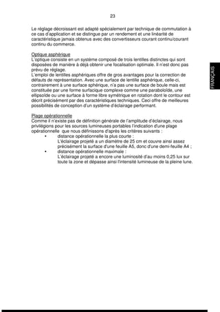 23 
Le réglage décroissant est adapté spécialement par technique de commutation à 
ce cas d’application et se distingue par un rendement et une linéarité de 
caractéristique jamais obtenus avec des convertisseurs courant continu/courant 
continu du commerce. 
Optique asphérique 
L’optique consiste en un système composé de trois lentilles distinctes qui sont 
disposées de manière à déjà obtenir une focalisation optimale. Il n’est donc pas 
prévu de réglage. 
L’emploi de lentilles asphériques offre de gros avantages pour la correction de 
défauts de représentation. Avec une surface de lentille asphérique, celle-ci, 
contrairement à une surface sphérique, n’a pas une surface de boule mais est 
constituée par une forme surfacique complexe comme une paraboloïde, une 
ellipsoïde ou une surface à forme libre symétrique en rotation dont le contour est 
décrit précisément par des caractéristiques techniques. Ceci offre de meilleures 
possibilités de conception d’un système d’éclairage performant. 
Plage opérationnelle 
Comme il n’existe pas de définition générale de l’amplitude d’éclairage, nous 
privilégions pour les sources lumineuses portables l’indication d'une plage 
opérationnelle que nous définissons d'après les critères suivants : 
 distance opérationnelle la plus courte : 
L'éclairage projeté a un diamètre de 25 cm et couvre ainsi assez 
précisément la surface d'une feuille A5, donc d'une demi-feuille A4 ; 
 distance opérationnelle maximale : 
L’éclairage projeté a encore une luminosité d’au moins 0,25 lux sur 
toute la zone et dépasse ainsi l'intensité lumineuse de la pleine lune. 
FRANÇAIS 
 
