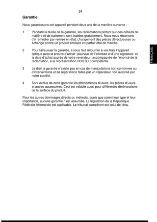 24 
Garantie 
Nous garantissons cet appareil pendant deux ans de la manière suivante : 
1 Pendant la durée de la garantie, les réclamations portant sur des défauts de 
matière et de traitement sont traitées gratuitement. Nous nous réservons 
d’y remédier par remise en état, changement des pièces défectueuses ou 
échange contre un produit similaire en parfait état de marche. 
2 Pour faire jouer la garantie, il vous faut retourner à vos frais l’appareil 
optique avec la preuve d’achat –pourvue de l’adresse et d’une signature- et 
la date d’achat auprès de votre revendeur, accompagnée de l’énoncé de la 
réclamation, à la représentation DOCTER compétente. 
3 Le droit à garantie n’existe pas en cas de manipulations non conformes ou 
d’interventions et de réparations faites par un réparateur non autorisé par 
notre société. 
4 Sont exclus de cette garantie les phénomènes d’usure, les pièces d’usure 
et autres accessoires. Ceci est valable aussi pour différentes détériorations 
de la surface du produit. 
Pour les autres dommages directs ou indirects, quels que soient leur type et leur 
importance, aucune garantie n’est assumée. La législation de la République 
Fédérale Allemande est applicable. Le tribunal compétent est celui de Iéna. 
FRANÇAIS 
 