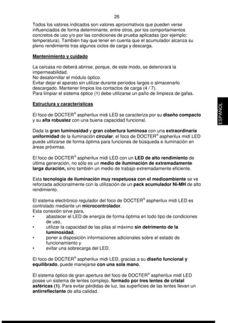26 
Todos los valores indicados son valores aproximativos que pueden verse 
influenciados de forma determinante, entre otros, por los comportamientos 
concretos de uso y/o por las condiciones de prueba aplicadas (por ejemplo: 
temperatura). También hay que tener en cuenta que el acumulador alcanza su 
pleno rendimiento tras algunos ciclos de carga y descarga. 
Mantenimiento y cuidado 
La carcasa no deberá abrirse, porque, de este modo, se deteriorará la 
impermeabilidad. 
No desatornillar el módulo óptico. 
Evitar dejar el aparato sin utilizar durante períodos largos o almacenarlo 
descargado. Mantener limpios los contactos de carga (4 / 7). 
Para limpiar el sistema óptico (1) debe utilizarse un paño de limpieza de gafas. 
Estructura y características 
El foco de DOCTERÒ aspherilux midi LED se caracteriza por su diseño compacto 
y su alta robustez con una buena capacidad funcional. 
Dada la gran luminosidad y gran cobertura luminosa con una extraordinaria 
uniformidad de la iluminación circular, el foco de DOCTERÒ aspherilux midi LED 
puede utilizarse de forma óptima para funciones de búsqueda e iluminación en 
áreas próximas. 
El foco de DOCTERÒ aspherilux midi LED con un LED de alto rendimiento de 
última generación, no sólo es un medio de iluminación de extremadamente 
larga duración, sino también un medio de trabajo extremadamente eficiente. 
Esta tecnología de iluminación muy respetuosa con el medioambiente se ve 
reforzada adicionalmente con la utilización de un pack acumulador Ni-MH de alto 
rendimiento. 
El sistema electrónico regulador del foco de DOCTERÒ aspherilux midi LED es 
controlado mediante un microcontrolador. 
Esta conexión sirve para, 
• abastecer el LED de energía de forma óptima en todo tipo de condiciones 
de uso, 
• utilizar la capacidad de las pilas al máximo sin detrimento de la 
luminosidad, 
• poner a disposición informaciones adicionales sobre el estado de 
funcionamiento y 
• evitar una sobrecarga del LED. 
El foco de DOCTERÒ aspherilux midi LED, gracias a su diseño funcional y 
equilibrado, puede manejarse con una sola mano. 
El sistema óptico de gran apertura del foco de DOCTERÒ aspherilux midi LED 
posee un sistema de lentes complejo, formado por tres lentes de cristal 
asféricas (1). Para evitar pérdidas de luz, las superficies de las lentes llevan un 
antirreflectante de alta calidad. 
ESPAÑOL 
 