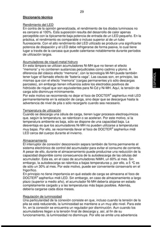 29 
Diccionario técnico 
Rendimiento del LED 
En contra de la opinión generalizada, el rendimiento de los diodos luminosos no 
es cercano al 100%. Esta suposición resulta del desarrollo de calor apenas 
perceptible con la típicamente baja potencia de entrada de un LED pequeño. En la 
práctica, el rendimiento es comparable o incluso superior al de un tubo 
fluorescente. Con el alto rendimiento del LED utilizado se produce una significante 
potencia de disipación y el LED debe refrigerarse de forma pasiva, lo cual tiene 
lugar a través de la carcasa que puede calentarse notablemente durante períodos 
de utilización largos. 
Acumuladores de níquel-metal hidruro 
En esta lámpara se utilizan acumuladores Ni-MH que no tienen el efecto 
“memoria” y no contienen sustancias perjudiciales como cadmio y plomo. A 
diferencia del clásico efecto “memoria”, con la tecnología Mi-NH puede también 
tener lugar el llamado efecto de “batería vaga”. Las causas son, en principio, las 
mismas que con el efecto “memoria” (cargas permanentes y/o sólo descargas 
parciales), sin embargo tienen influencia sobre los electrodos positivos de 
hidróxido de níquel que son equivalentes para Ni-Cd y Ni-MH. Aquí, la tensión de 
carga sólo disminuye mínimamente. 
Por este motivo se recomienda no dejar el foco de DOCTERÒ aspherilux midi LED 
permanentemente en la estación de carga, sino dejar que se descargue hasta la 
advertencia de nivel de pila o sólo recargarlo cuando sea necesario. 
Temperatura de utilización 
Cuando se descarga una célula de carga, tienen lugar procesos electroquímicos 
que, según la temperatura, se ralentizan o se aceleran. Por este motivo, si la 
temperatura ambiente es baja, sólo se dispone de una capacidad baja. La 
desventaja es que los acumuladores Ni-MH no pueden utilizarse a temperaturas 
muy bajas. Por ello, se recomienda llevar el foco de DOCTERÒ aspherilux midi 
LED cerca del cuerpo durante el invierno. 
Almacenamiento 
El interruptor de conexión/ desconexión separa también de forma permanente el 
sistema electrónico de control del acumulador para evitar el consumo de corriente. 
A pesar de ello, durante el almacenamiento puede producirse una reducción de la 
capacidad disponible como consecuencia de la autodescarga de las células del 
acumulador. Esta es, en el caso de acumuladores NiMH, un 60% al mes. Sin 
embargo, la autodescarga se ralentiza a bajas temperaturas y, por ello, a 5 °C es 
de sólo un 30% al mes. Por este motivo, puede ser conveniente conservarlo en el 
frigorífico. 
En principio no tiene importancia en qué estado de carga se almacena el foco de 
DOCTERÒ aspherilux midi LED. Sin embargo, en caso de almacenamiento a largo 
plazo (superior a medio año), el acumulador Ni-MH debería alojarse en estado 
completamente cargado y a las temperaturas más bajas posibles. Además, 
debería cargarse cada doce meses. 
Regulación de luminosidad 
Una particularidad de la conexión consiste en que, incluso cuando la tensión de la 
pila se está reduciendo, la luminosidad se mantiene a un muy alto nivel. Para este 
fin, en la conexión se encuentra un regulador por disminución. Aun cuando los 
acumuladores llegan a la tensión final de descarga y, así, al fin de su 
funcionamiento, la luminosidad no disminuye. Por ello se emite una advertencia 
ESPAÑOL 
 