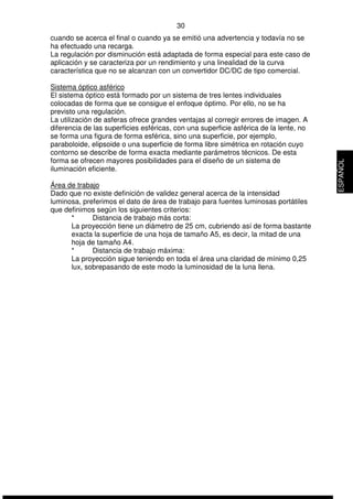 30 
cuando se acerca el final o cuando ya se emitió una advertencia y todavía no se 
ha efectuado una recarga. 
La regulación por disminución está adaptada de forma especial para este caso de 
aplicación y se caracteriza por un rendimiento y una linealidad de la curva 
característica que no se alcanzan con un convertidor DC/DC de tipo comercial. 
Sistema óptico asférico 
El sistema óptico está formado por un sistema de tres lentes individuales 
colocadas de forma que se consigue el enfoque óptimo. Por ello, no se ha 
previsto una regulación. 
La utilización de asferas ofrece grandes ventajas al corregir errores de imagen. A 
diferencia de las superficies esféricas, con una superficie asférica de la lente, no 
se forma una figura de forma esférica, sino una superficie, por ejemplo, 
paraboloide, elipsoide o una superficie de forma libre simétrica en rotación cuyo 
contorno se describe de forma exacta mediante parámetros técnicos. De esta 
forma se ofrecen mayores posibilidades para el diseño de un sistema de 
iluminación eficiente. 
Área de trabajo 
Dado que no existe definición de validez general acerca de la intensidad 
luminosa, preferimos el dato de área de trabajo para fuentes luminosas portátiles 
que definimos según los siguientes criterios: 
* Distancia de trabajo más corta: 
La proyección tiene un diámetro de 25 cm, cubriendo así de forma bastante 
exacta la superficie de una hoja de tamaño A5, es decir, la mitad de una 
hoja de tamaño A4. 
* Distancia de trabajo máxima: 
La proyección sigue teniendo en toda el área una claridad de mínimo 0,25 
lux, sobrepasando de este modo la luminosidad de la luna llena. 
ESPAÑOL 
 