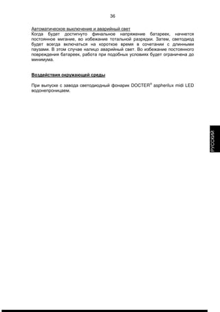 36 
Автоматическое выключение и аварийный свет 
Когда будет достигнуто финальное напряжение батареек, начнется 
постоянное мигание, во избежание тотальной разрядки. Затем, светодиод 
будет всегда включаться на короткое время в сочетании с длинными 
паузами. В этом случае налицо аварийный свет. Во избежание постоянного 
повреждения батареек, работа при подобных условиях будет ограничена до 
минимума. 
Воздействия окружающей среды 
При выпуске с завода светодиодный фонарик DOCTERÒ aspherilux midi LED 
водонепроницаем. 
РУССКИЙ 
 
