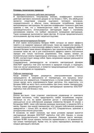 37 
Словарь технических терминов 
Коэффициент полезного действия светодиода 
В противоположность популярному мнению, коэффициент полезного 
действия светового излучения диодов не так близок к 100%. Это обобщение 
является следствием слишком ощутимого теплового излучения, 
сосредоточенного в обычно очень маленьком потреблении энергии 
малоразмерных светодиодов. На практике коэффициент полезного действия 
сравним с тем, что у люминесцентных ламп и даже выше. Высокая 
производительность использованных светодиодов ведет к значимому 
рассеиванию энергии, что требует пассивного охлаждения светодиодов. 
Такое охлаждение выполняется через футляр. В случае продолжительного 
использования, футляр может нагреться ощутимо. 
Никель-металлогидридные батареи 
В этой лампе использованы батареи NiMH, которые не имеют эффекта 
памяти и не содержат вредные субстанции, такие как кадмий или свинец. В 
противоположность классическому эффекту памяти, так называемый эффект 
ленивой батареи также можно обнаружить при технологии Ni-MH. Причины в 
основном такие же, как и для классического эффекта памяти (постоянные 
зарядки или только частичное разряжение). Они, однако, влияют на 
положительные никель-гидроксидные электроды, которые, в случае с Ni-Cd и 
Ni-MH, соответствуют между собой. Здесь напряжение зарядки уменьшается 
только постепенно. 
Следовательно, рекомендуется не оставлять светодиодный фонарик 
DOCTERÒ aspherilux midi LED постоянно в зарядной станции, а подождать 
пока они начнут разряжаться, и появится предупреждающий сигнал – только 
тогда и необходимо их подзарядить. 
Рабочая температура 
Когда элемент батареи разрядится, электрохимические процессы 
прекращаются. В зависимости от температуры, эти процессы могут 
ускоряться или замедляться. Следовательно, в случае низкой температуры, 
только малая часть электроемкости будет доступна. Это недостаток, что 
батареи NiMH не могут быть использованы при очень низких температурах. 
Поэтому зимой рекомендуется носить светодиодный прожектор DOCTERÒ 
aspherilux midi LED близко к телу. 
Хранение 
Кнопка вкл./выкл. тоже отделяет электронное управление от комплекта 
батарей постоянно, чтобы предотвратить любое потребление энергии. 
Несмотря на это, во время хранения доступ к электроемкости будет 
уменьшаться из-за собственной разрядки элементов батарей. В случае с 
батареями NiMH, такая собственная разрядка происходит в пределах 60% в 
месяц. Однако, при низкой температуре, этот процесс собственной разрядки 
замедляется – только 30% за месяц при 5°C. Следовательно, хранение в 
холодильнике вполне допустимо. 
В основном, не имеет значения, при каких условиях зарядки хранится 
светодиодный фонарик DOCTERÒ aspherilux midi LED. Однако, в случае 
любого продолжительного периода хранения (больше шести месяцев), 
батареи Ni-MH лучше хранить полностью заряженными и, по возможности, 
при низких температурах. Кроме того, их нужно перезаряжать минимум на 
каждые двенадцать месяцев. 
РУССКИЙ 
 