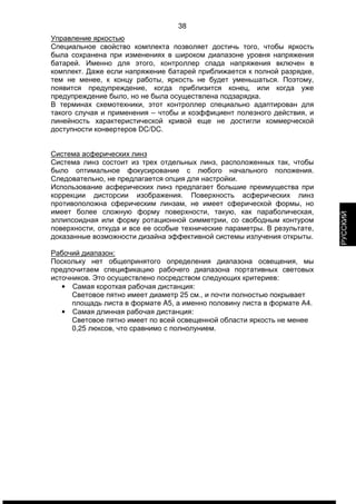 38 
Управление яркостью 
Специальное свойство комплекта позволяет достичь того, чтобы яркость 
была сохранена при изменениях в широком диапазоне уровня напряжения 
батарей. Именно для этого, контроллер спада напряжения включен в 
комплект. Даже если напряжение батарей приближается к полной разрядке, 
тем не менее, к концу работы, яркость не будет уменьшаться. Поэтому, 
появится предупреждение, когда приблизится конец, или когда уже 
предупреждение было, но не была осуществлена подзарядка. 
В терминах схемотехники, этот контроллер специально адаптирован для 
такого случая и применения – чтобы и коэффициент полезного действия, и 
линейность характеристической кривой еще не достигли коммерческой 
доступности конвертеров DC/DC. 
Система асферических линз 
Система линз состоит из трех отдельных линз, расположенных так, чтобы 
было оптимальное фокусирование с любого начального положения. 
Следовательно, не предлагается опция для настройки. 
Использование асферических линз предлагает большие преимущества при 
коррекции дисторсии изображения. Поверхность асферических линз 
противоположна сферическим линзам, не имеет сферической формы, но 
имеет более сложную форму поверхности, такую, как параболическая, 
эллипсоидная или форму ротационной симметрии, со свободным контуром 
поверхности, откуда и все ее особые технические параметры. В результате, 
доказанные возможности дизайна эффективной системы излучения открыты. 
Рабочий диапазон: 
Поскольку нет общепринятого определения диапазона освещения, мы 
предпочитаем спецификацию рабочего диапазона портативных световых 
источников. Это осуществлено посредством следующих критериев: 
• Самая короткая рабочая дистанция: 
Световое пятно имеет диаметр 25 см., и почти полностью покрывает 
площадь листа в формате A5, а именно половину листа в формате А4. 
• Самая длинная рабочая дистанция: 
Световое пятно имеет по всей освещенной области яркость не менее 
0,25 люксов, что сравнимо с полнолунием. 
РУССКИЙ 
 