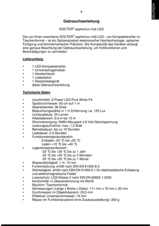 4 
Gebrauchsanleitung 
DOCTERÒ aspherilux midi LED 
Die von Ihnen erworbene DOCTERÒ aspherilux midi LED – ein Kompaktstrahler im 
Taschenformat – ist ein Spitzenprodukt elektronischer Hochtechnologie, optischer 
Fertigung und feinmechanischer Präzision. Die Komplexität des Gerätes verlangt 
eine genaue Beachtung der Gebrauchsanleitung, um Fehlfunktionen und 
Beschädigungen zu vermeiden. 
Lieferumfang 
• 1 LED-Kompaktstrahler 
• 1 Universaltrageholster 
• 1 Handschlaufe 
• 1 Ladestation 
• 1 Steckerladegerät 
• diese Gebrauchsanleitung 
Technische Daten 
• Leuchtmittel: Z-Power LED Pure White P4 
• Spotdurchmesser: 65 cm auf 1 m 
• Abstrahlwinkel: 36 Grad 
• Beleuchtungsstärke in 1 m Entfernung: ca. 125 Lux 
• Lichtausbeute: 35 Lumen 
• Arbeitsbereich: 0,4 m bis 15 m 
• Stromversorgung: NiMH-Akkupack 4,8 Volt Gleichspannung 
• Leistungsaufnahme: max. 1,2 Watt 
• Betriebsdauer: bis zu 10 Stunden 
• Ladedauer: 2,5 Stunden 
• Funktionstemperaturbereich: 
Entladen -20 °C bis +55 °C 
Laden +10 °C bis +40 °C 
• Lagertemperaturbereich: 
-20 °C bis +35 °C bis zu 1 Jahr 
-20 °C bis +45 °C bis zu 3 Monaten 
-20 °C bis +55 °C bis zu 1 Monat 
• Wasserdichtigkeit: 1 m, 10 min 
• Funkentstörung: erfüllt nach DIN EN 61000-6-3 
• Störfestigkeit: erfüllt nach DIN EN 61000-6-1 für elektrostatische Entladung 
und elektromagnetische Felder 
• Laserschutz: LED-Klasse 2 nach DIN EN 60825-1:2003 
• Konformität: in Übereinstimmung mit RoHS 
• Bauform: Taschenformat 
• Abmessungen (Länge x Breite x Dicke): 111 mm x 70 mm x 30 mm 
• Durchmesser im Objektivbereich: 29,5 mm 
• Effektiver Linsendurchmesser: 19 mm 
• Masse (im Funktionszustand ohne Zusatzausstattung): 260 g 
DEUTSCH 
 