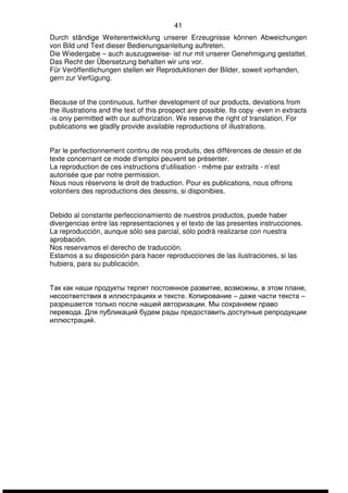41 
Durch ständige Weiterentwicklung unserer Erzeugnisse können Abweichungen 
von Bild und Text dieser Bedienungsanleitung auftreten. 
Die Wiedergabe – auch auszugsweise- ist nur mit unserer Genehmigung gestattet. 
Das Recht der Übersetzung behalten wir uns vor. 
Für Veröffentlichungen stellen wir Reproduktionen der Bilder, soweit vorhanden, 
gern zur Verfügung. 
Because of the continuous, further development of our products, deviations from 
the illustrations and the text of this prospect are possible. Its copy -even in extracts 
-is oniy permitted with our authorization. We reserve the right of translation. For 
publications we gladlly provide available reproductions of illustrations. 
Par le perfectionnement continu de nos produits, des différences de dessin et de 
texte concernant ce mode d‘emploi peuvent se présenter. 
La reproduction de ces instructions d‘utilisation - même par extraits - n’est 
autorisée que par notre permission. 
Nous nous réservons le droit de traduction. Pour es publications, nous offrons 
volontiers des reproductions des dessins, si disponibies. 
Debido al constante perfeccionamiento de nuestros productos, puede haber 
divergencias entre las representaciones y el texto de las presentes instrucciones. 
La reproducción, aunque sólo sea parcial, sólo podrá realizarse con nuestra 
aprobación. 
Nos reservamos el derecho de traducción. 
Estamos a su disposición para hacer reproducciones de las ilustraciones, si las 
hubiera, para su publicación. 
Так как наши продукты терпят постоянное развитие, возможны, в этом плане, 
несоответствия в иллюстрациях и тексте. Копирование – даже части текста – 
разрешается только после нашей авторизации. Мы сохраняем право 
перевода. Для публикаций будем рады предоставить доступные репродукции 
иллюстраций. 
 