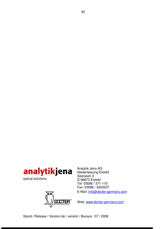 42 
optical solutions 
Analytik Jena AG 
Niederlassung Eisfeld 
Seerasen 2 
D-98673 Eisfeld 
Tel: 03686 / 371-115 
Fax: 03686 / 3202037 
E-Mail: info@docter-germany.com 
Web: www.docter-germany.com 
Stand / Release / Version de / versión / Выпуск : 07 / 2008 
