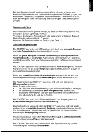 5 
Bei allen Angaben handelt es sich um etwa-Werte, die unter anderem vom 
konkreten Gebrauchsverhalten und/oder den angewandten Prüfbedingungen (zum 
Beispiel der Temperatur) maßgeblich beeinflusst werden. Zu beachten ist auch, 
dass der Akkupack seine volle Leistung erst nach einigen Lade-/Entladezyklen 
erreicht. 
Wartung und Pflege 
Das Gehäuse darf nicht geöffnet werden, da dabei die Abdichtung zerstört wird. 
Schrauben Sie den Optikmodul nicht ab. 
Vermeiden Sie längeren Nichtgebrauch oder Lagerung im entladenen Zustand. 
Halten Sie die Ladekontakte (4 / 7) sauber. 
Benutzen Sie Brillenputztücher zur Reinigung der Optik (1). 
Aufbau und Eigenschaften 
Die DOCTERÒ aspherilux midi LED zeichnet sich durch eine kompakte Bauform 
und hohe Robustheit ohne funktionelle Abstriche aus. 
Durch die große Helligkeit und weite Auffächerung bei außergewöhnlicher 
Gleichmäßigkeit der kreisrunden Ausleuchtung kann die DOCTERÒ aspherilux 
midi LED optimal für Such- und Beleuchtungsaufgaben im Nahbereich eingesetzt 
werden. 
Die DOCTERÒ aspherilux midi LED besitzt mit einer Hochleistungs-LED neuester 
Generation nicht nur ein extrem langlebiges Leuchtmittel, sondern ist auch ein 
äußerst effizientes Arbeitsmittel. 
Diese sehr umweltfreundliche Lichttechnologie wird durch die Verwendung 
eines integrierten leistungsstarken NiMH-Akkupacks noch weiter unterstützt. 
Die Regelelektronik der DOCTERÒ aspherilux midi LED wird über einen 
Mikrocontroller gesteuert. 
Diese Schaltung dient dazu, 
• die LED unter allen Betriebsbedingungen optimal mit Energie zu versorgen, 
• die Batteriekapazität maximal ohne Helligkeitsabfall auszunutzen, 
• zusätzliche Informationen über den Betriebszustand bereitzustellen und 
• eine Überlastung der LED zu verhindern. 
Die DOCTERÒ aspherilux midi LED ermöglicht durch ein ausgewogenes und 
funktionelles Design eine echte Einhandbedienung. 
Das hochgeöffnete optische System der DOCTERÒ aspherilux midi LED besitzt 
ein komplexes aus drei Glaslinsen mit Asphären bestehendes Linsensystem (1). 
Zur Vermeidung von Lichtverlusten sind die Oberflächen der Linsen mit einer 
hochwertigen Entspiegelung versehen. 
Das Gehäuse (3) aus hochfestem Aluminium-Druckguß ist softlackbeschichtet 
und damit besonders griffig und korrosionsfest. 
Die DOCTERÒ aspherilux midi LED ist durch eine Spezialabdichtung und die 
Verwendung von Rundringen wasserdicht. 
DEUTSCH 
 