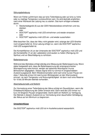 7 
Störungsbehebung 
Wenn ein Fehler auftritt kann das auf eine Tiefentladung oder auf eine zu hohe 
oder zu niedrige Temperatur zurückzuführen sein. Es wird deshalb empfohlen, 
nach einer Wartezeit die Ladung neu zu starten. Das kann erfolgen entweder 
durch: 
• Steckerladegerät (6) aus der 220V-Netzsteckdose entnehmen und neu 
stecken 
oder 
• DOCTERÒ aspherilux midi LED entnehmen und wieder einsetzen 
oder 
• DOCTERÒ aspherilux midi LED ein- und wieder ausschalten 
Bitte beachten Sie, dass der Akku nicht geladen wird, solange der LED-Strahler 
noch eingeschaltet ist. Eine Ladung erfolgt nur, wenn die DOCTERÒ aspherilux 
midi LED ausgeschaltet ist. 
Die Kontaktflächen (4) an der Unterseite der DOCTERÒ aspherilux midi LED und 
die Kontaktstifte (7) an der Ladestation sind sauber zu halten (Reinigung mit 
Spiritus) und vor Beschädigung zu schützen. 
Batteriewarnung 
Während des Betriebes erfolgt ständig eine Messung der Batteriespannung. Wenn 
dabei festgestellt wird, dass die Batteriespannung der einprogrammierten 
Warnspannung nahe kommt, werden als optisches Warnsignal 2 kurze 
Blinkzeichen abgegeben. Dieses Signal wird nur einmal im eingeschalteten 
Zustand ausgesandt. Beim Wiedereinschalten wird nach einer kurzen Pause von 
etwa 1 Sekunde erneut mit zwei kurzen Blinksignalen an den Warnzustand 
erinnert. Je nach Temperatur und Nutzungshäufigkeit ist dann noch eine Reserve 
für 10 bis 30 Minuten Betrieb vorhanden. 
Abschaltautomatik und Notlicht 
Zur Vermeidung einer Tiefentladung der Akkus erfolgt ein Dauerblinken, wenn die 
Entladeschlußspannung der Zellen erreicht wird. Dann wird die LED immer nur 
kurz mit längeren Pausen eingeschaltet. Damit steht ein Notlicht zur Verfügung. 
Der Betrieb in diesem Zustand ist zur Vermeidung einer dauerhaften Schädigung 
der Akkus auf ein Minimum zu begrenzen. 
Umwelteinflüsse 
Die DOCTERÒ aspherilux midi LED ist im Auslieferzustand wasserdicht. 
DEUTSCH 
 