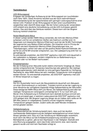 8 
Techniklexikon 
LED-Wirkungsgrad 
Entgegen der landläufigen Auffassung ist der Wirkungsgrad von Leuchtdioden 
nicht nahe 100%. Diese Annahme resultiert aus der kaum wahrnehmbaren 
Wärmeentwicklung bei der typischerweise sehr geringen Leistungsaufnahme einer 
kleinen LED. Praktisch ist der Wirkungsgrad mit dem einer Leuchtstoffröhre 
vergleichbar oder übertrifft diese sogar. Bei der hohen Leistung der verwendeten 
LED entsteht eine deutliche Verlustleistung und die LED muß passiv gekühlt 
werden. Das wird über das Gehäuse realisiert. Dieses kann sich bei längerer 
Nutzung merklich erwärmen. 
Nickel-Metallhydrid-Akkus 
In dieser Lampe werden NiMH-Akkus verwendet, die nicht den Memory-Effekt 
aufweisen und frei von schädlichen Stoffen wie Cadmium und Blei sind. Im 
Gegensatz zum klassischen Memory-Effekt kann auch bei der Ni-MH-Technologie 
der sogenannte Lazy-Battery-Effekt auftreten. Die Ursachen sind im Prinzip die 
gleichen wie beim klassischen Memory-Effekt (Dauerladungen bzw. nur 
Teilentladungen), wirken sich aber auf die positive Nickel-Hydroxid-Elektrode, die 
bei Ni-Cd und Ni-MH einander entsprechen, aus. Die Ladespannung sinkt hier nur 
geringfügig ab. 
Es wird deshalb empfohlen, die DOCTERÒ aspherilux midi LED nicht dauerhaft in 
der Ladestation zu belassen, sondern möglichst bis zur Batteriewarnung zu 
entladen oder nur bei Bedarf nachzuladen. 
Einsatztemperatur 
Bei der Entladung einer Akkuzelle laufen elektro-chemische Vorgänge ab. Diese 
werden entsprechend der Temperatur beschleunigt oder gebremst. Bei niedriger 
Umgebungstemperatur steht deshalb nur eine geringere Kapazität zur Verfügung. 
Nachteilig ist, dass NiMH-Akkus bei sehr niedrigen Temperaturen nicht eingesetzt 
werden können. Es wird deshalb empfohlen, die DOCTERÒ aspherilux midi LED 
im Winter körpernah zu tragen. 
Lagerung 
Der Ein-/Ausschalter trennt auch die Steuerelektronik dauerhaft vom Akkupack, 
um einen Stromverbrauch zu verhindern. Trotzdem kommt es bei der Lagerung zu 
einer Abnahme der verfügbaren Kapazität infolge Selbstentladung der Akkuzellen. 
Diese beträgt bei NiMH-Akkus 60% pro Monat. Die Selbstentladung wird aber bei 
niedrigen Temperaturen verlangsamt und beträgt bei 5 °C nur noch 30% pro 
Monat. Eine Aufbewahrung im Kühlschrank kann deshalb durchaus sinnvoll sein. 
Es ist es prinzipiell egal, in welchem Ladezustand die DOCTERÒ aspherilux midi 
LED gelagert wird. Bei längerer Lagerung (länger als ein halbes Jahr) sollte ein Ni- 
MH-Akku jedoch im vollgeladenen Zustand und bei möglichst niedrigen 
Temperaturen gelagert werden. Zudem sollte alle zwölf Monate mindestens 
einmal geladen werden. 
Helligkeitsregelung 
Eine Besonderheit der Schaltung besteht darin, dass auch bei deutlich 
nachlassender Batteriespannung die Helligkeit weitestgehend auf einem hohen 
Niveau gehalten wird. Dazu ist in der Schaltung ein Abwärtsregler verwirklicht. 
Auch wenn die Akkus auf die Entladeschlussspannung und damit auf das 
Betriebsende zu gehen, gibt es kein Nachlassen in der Helligkeit. Deshalb wird 
eine Warnung ausgegeben, wenn das Ende nahe kommt, bzw. wenn bereits 
gewarnt wurde und noch kein Nachladen erfolgt ist. 
DEUTSCH 
 