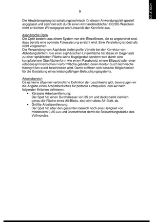 9 
Die Abwärtsregelung ist schaltungstechnisch für diesen Anwendungsfall speziell 
angepasst und zeichnet sich durch einen mit handelsüblichen DC/DC-Wandlern 
nicht erreichten Wirkungsgrad und Linearität der Kennlinie aus. 
Asphärische Optik 
Die Optik besteht aus einem System von drei Einzellinsen, die so angeordnet sind, 
dass bereits eine optimale Fokussierung erreicht wird. Eine Verstellung ist deshalb 
nicht vorgesehen. 
Die Verwendung von Asphären bietet große Vorteile bei der Korrektur von 
Abbildungsfehlern. Bei einer asphärischen Linsenfläche hat diese im Gegensatz 
zu einer sphärischen Fläche keine Kugelgestalt sondern wird durch eine 
kompliziertere Oberflächenform wie einem Paraboloid, einem Ellipsoid oder einer 
rotationssymmetrischen Freiformfläche gebildet, deren Kontur durch technische 
Kenngrößen exakt beschrieben wird. Damit eröffnen sich bessere Möglichkeiten 
für die Gestaltung eines leistungsfähigen Beleuchtungssystems. 
Arbeitsbereich 
Da es keine allgemeinverbindliche Definition der Leuchtweite gibt, bevorzugen wir 
die Angabe eines Arbeitsbereiches für portable Lichtquellen, den wir nach 
folgenden Kriterien definieren: 
• Kürzeste Arbeitsentfernung: 
Der Spot hat einen Durchmesser von 25 cm und deckt damit ziemlich 
genau die Fläche eines A5-Blatts, also ein halbes A4-Blatt, ab. 
• Größte Arbeitsentfernung: 
Der Spot hat über den gesamten Bereich noch eine Helligkeit von 
mindestens 0,25 Lux und überschreitet damit die Beleuchtungsstärke des 
Vollmondes. 
DEUTSCH 
 