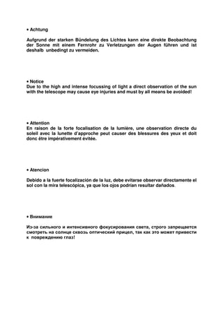 • Achtung 
Aufgrund der starken Bündelung des Lichtes kann eine direkte Beobachtung 
der Sonne mit einem Fernrohr zu Verletzungen der Augen führen und ist 
deshalb unbedingt zu vermeiden. 
• Notice 
Due to the high and intense focussing of light a direct observation of the sun 
with the telescope may cause eye injuries and must by all means be avoided! 
• Attention 
En raison de la forte focalisation de la lumière, une observation directe du 
soleil avec la lunette d’approche peut causer des blessures des yeux et doit 
donc être impérativement évitée. 
• Atencion 
Debido a la fuerte focalización de la luz, debe evitarse observar directamente el 
sol con la mira telescópica, ya que los ojos podrían resultar dañados. 
• Внимание 
Из-за сильного и интенсивного фокусирования света, строго запрещается 
смотреть на солнце сквозь оптический прицел, так как это может привести 
к повреждению глаз! 
 