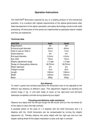 Operation Instructions 
The DOCTERÒ Binoculars acquired by you is a leading product of fine-mechanical 
precision. It is a product with highest requirements of the optical performance after 
latest development of the optics calculation and optics technology concerns with solid 
processing. All binoculars of this series are implemented as spectacle wearer models 
and they are waterproof. 
Technical data 
DOCTER 8x42 10x42 
Magnification 8x 10x 
Entrance pupil diameter 42mm 42mm 
Field of view at 1000 m 131m 114m 
Close distance 3m 4m 
Exit pupil diameter 5,3mm 4,2mm 
Eye relief 16mm 14mm 
Dioptre adjustment range +/-3 dpt +/-5 dpt 
Range of interpupillary distance 56/72mm 56/72mm 
Water tightness 3m 3m 
Twilight number 18,3 20,5 
Length 139mm 139mm 
Width 125mm 125mm 
Mass 860g 843g 
Eye distance 
To reach a great and contrast panorama the binoculars have to be adjusted to the 
different eye distance of different users. This adjustment happens by bending the 
central hinge (1 fig. 1) until both fields of vision of the right-hand and left-hand 
telescope completely coincide during observing any object. 
Focusing and defective sight assistance 
Observe any object with the left eye trough the left ocular and turn the mid-wheel (2) 
till the object is clear and high contrast. 
A possible defect of the eyes of ± 3 dioptres with the 8x42 binoculars and ± 5 
dioptres with the 10x42 binoculars can be compensated by turning the dioptre 
adjustment (3). Thereby observe the same object with the right eye and turn the 
diopter setting wheel till the object impression is clear and high in contrast. 
 