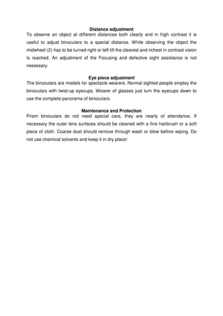 Distance adjustment 
To observe an object at different distances both clearly and in high contrast it is 
useful to adjust binoculars to a special distance. While observing the object the 
midwheel (2) has to be turned right or left till the clearest and richest in contrast vision 
is reached. An adjustment of the Focusing and defective sight assistance is not 
nessesary. 
Eye piece adjustment 
The binoculars are models for spectacle wearers. Normal sighted people employ the 
binoculars with twist-up eyecups. Wearer of glasses just turn the eyecups down to 
use the complete panorama of binoculars. 
Maintenance and Protection 
Prism binoculars do not need special care, they are nearly of attendance. If 
necessary the outer lens surfaces should be cleaned with a fine hairbrush or a soft 
piece of cloth. Coarse dust should remove through wash or blow before wiping. Do 
not use chemical solvents and keep it in dry place! 
 