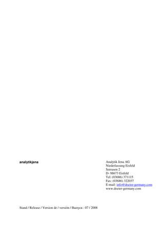 analytikjena 
Stand / Release / Version de / versión / Выпуск : 07 / 2008 
Analytik Jena AG 
Niederlassung Eisfeld 
Seerasen 2 
D- 98673 Eisfeld 
Tel: (03686) 371115 
Fax: (03686) 322037 
E-mail: info@docter-germany.com 
www.docter-germany.com 
