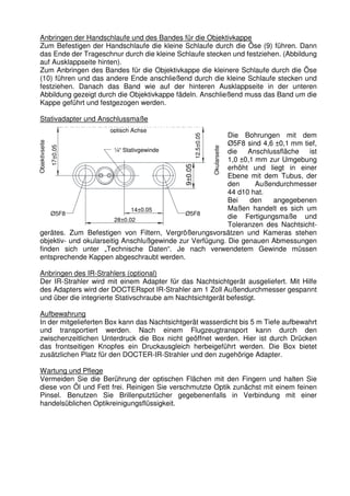 Anbringen der Handschlaufe und des Bandes für die Objektivkappe 
Zum Befestigen der Handschlaufe die kleine Schlaufe durch die Öse (9) führen. Dann 
das Ende der Trageschnur durch die kleine Schlaufe stecken und festziehen. (Abbildung 
auf Ausklappseite hinten). 
Zum Anbringen des Bandes für die Objektivkappe die kleinere Schlaufe durch die Öse 
(10) führen und das andere Ende anschließend durch die kleine Schlaufe stecken und 
festziehen. Danach das Band wie auf der hinteren Ausklappseite in der unteren 
Abbildung gezeigt durch die Objektivkappe fädeln. Anschließend muss das Band um die 
Kappe geführt und festgezogen werden. 
Stativadapter und Anschlussmaße 
optisch Achse 
¼“ Stativgewinde 
Objektivseite 
14±0,05 
Ø5F8 Ø5F8 
28±0,02 
17±0,05 
9±0.05 
Okularseite 
12.5±0.05 
Die Bohrungen mit dem 
Ø5F8 sind 4,6 ±0,1 mm tief, 
die Anschlussfläche ist 
1,0 ±0,1 mm zur Umgebung 
erhöht und liegt in einer 
Ebene mit dem Tubus, der 
den Außendurchmesser 
44 d10 hat. 
Bei den angegebenen 
Maßen handelt es sich um 
die Fertigungsmaße und 
Toleranzen des Nachtsicht-gerätes. 
Zum Befestigen von Filtern, Vergrößerungsvorsätzen und Kameras stehen 
objektiv- und okularseitig Anschlußgewinde zur Verfügung. Die genauen Abmessungen 
finden sich unter „Technische Daten“. Je nach verwendetem Gewinde müssen 
entsprechende Kappen abgeschraubt werden. 
Anbringen des IR-Strahlers (optional) 
Der IR-Strahler wird mit einem Adapter für das Nachtsichtgerät ausgeliefert. Mit Hilfe 
des Adapters wird der DOCTERspot IR-Strahler am 1 Zoll Außendurchmesser gespannt 
und über die integrierte Stativschraube am Nachtsichtgerät befestigt. 
Aufbewahrung 
In der mitgelieferten Box kann das Nachtsichtgerät wasserdicht bis 5 m Tiefe aufbewahrt 
und transportiert werden. Nach einem Flugzeugtransport kann durch den 
zwischenzeitlichen Unterdruck die Box nicht geöffnet werden. Hier ist durch Drücken 
das frontseitigen Knopfes ein Druckausgleich herbeigeführt werden. Die Box bietet 
zusätzlichen Platz für den DOCTER-IR-Strahler und den zugehörige Adapter. 
Wartung und Pflege 
Vermeiden Sie die Berührung der optischen Flächen mit den Fingern und halten Sie 
diese von Öl und Fett frei. Reinigen Sie verschmutzte Optik zunächst mit einem feinen 
Pinsel. Benutzen Sie Brillenputztücher gegebenenfalls in Verbindung mit einer 
handelsüblichen Optikreinigungsflüssigkeit. 
 