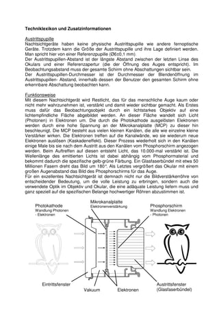 Techniklexikon und Zusatzinformationen 
Austrittspupille 
Nachtsichtgeräte haben keine physische Austrittspupille wie andere fernoptische 
Geräte. Trotzdem kann die Größe der Austrittspupille und ihre Lage definiert werden. 
Man spricht hier von einer Referenzpupille (Ø6±0,1 mm). 
Der Austrittspupillen-Abstand ist der längste Abstand zwischen der letzten Linse des 
Okulars und einer Referenzapertur (die der Öffnung des Auges entspricht). Im 
Beobachtungsabstand muss der gesamte Schirm ohne Abschattungen sichtbar sein. 
Der Austrittspupillen-Durchmesser ist der Durchmesser der Blendenöffnung im 
Austrittspupillen- Abstand, innerhalb dessen der Benutzer den gesamten Schirm ohne 
erkennbare Abschattung beobachten kann. 
Funktionsweise 
Mit diesem Nachtsichtgerät wird Restlicht, das für das menschliche Auge kaum oder 
nicht mehr wahrzunehmen ist, verstärkt und damit wieder sichtbar gemacht. Als Erstes 
muss dafür das Beobachtungsobjekt durch ein lichtstarkes Objektiv auf eine 
lichtempfindliche Fläche abgebildet werden. An dieser Fläche wandelt sich Licht 
(Photonen) in Elektronen um. Die durch die Photokathode ausgelösten Elektronen 
werden durch eine hohe Spannung an der Mikrokanalplatte (MCP) zu dieser hin 
beschleunigt. Die MCP besteht aus vielen kleinen Kanälen, die alle wie einzelne kleine 
Verstärker wirken. Die Elektronen treffen auf die Kanalwände, wo sie wiederum neue 
Elektronen auslösen (Kaskadeneffekt). Dieser Prozess wiederholt sich in den Kanälen 
einige Male bis sie nach dem Austritt aus den Kanälen vom Phosphorschirm angezogen 
werden. Beim Auftreffen auf diesen entsteht Licht, das 10.000-mal verstärkt ist. Die 
Wellenlänge des emittierten Lichts ist dabei abhängig vom Phosphormaterial und 
bekommt dadurch die spezifische gelb-grüne Färbung. Ein Glasfaserbündel mit etwa 50 
Millionen Fasern dreht das Bild um 180°. Als Letztes vergrößert das Okular mit einem 
großen Augenabstand das Bild des Phosphorschirms für das Auge. 
Für ein exzellentes Nachtsichtgerät ist demnach nicht nur die Bildverstärkerröhre von 
entscheidender Bedeutung, um die volle Leistung zu erbringen, sondern auch die 
verwendete Optik im Objektiv und Okular, die eine adäquate Leistung liefern muss und 
ganz speziell auf die spezifischen Belange hochwertiger Röhren abzustimmen ist. 
Photokathode 
Wandlung Photonen 
- Elektronen 
Mikrokanalplatte 
Elektronenverstärkung Phosphorschirm 
Wandlung Elektronen 
- Photonen 
Eintrittsfenster 
Vakuum Elektronen 
Austrittsfenster 
(Glasfaserbündel) 
 