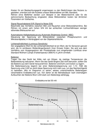 Kosten für ein Beobachtungsgerät angemessen zu den Bedürfnissen des Nutzers zu 
gestalten, orientiert sich die Auslese unserer Bildverstärker am MIL-Standard. 
Röhren ohne Bildfehler werden zum Beispiel in der Medizintechnik oder für die 
astronomische Beobachtung eingesetzt, diese Bildverstärker kosten bei ähnlichen 
Parametern ein Vielfaches. 
Signal Rauschabstand S/R (Signal to Noise S/N) 
Beschreibt das Verhältnis zwischen Bild und Rauschen einer Bildverstärkerröhre. Bei 
Röhren mit einem sehr hohen S/N tritt bei schlechten Lichtverhältnissen weniger 
störendes Bildrauschen auf. 
Automatische Helligkeitssteuerung (Automatic Brightness Control / ABC) 
Steuerung der Spannung am Bildverstärker (zwischen Phosphorschirm und 
Mikrokanalplatte) in Abhängigkeit von der Objektstrahldichte. 
Lichtempfindlichkeit (Luminous Sensitivity) 
Der angegebene Wert für die Lichtempfindlichkeit ist ein Wert, der für Sensoren genutzt 
wird, die im sichtbaren Wellenlängenbereich ihren Einsatz finden. Sie wird aus dem 
Verhältnis vom Ausgangsstrom der Photokathode zum eingehenden Lichtfluss einer 
Standard Wolfram Lampe (Farbtemperatur 2856 K) in μA/lm ermittelt. 
Batterien 
Tragen Sie das Gerät bei Kälte nah am Körper, da niedrige Temperaturen die 
Batterieleistung reduzieren. Wenn Sie das Gerät längere Zeit nicht benutzen, sollten Sie 
die Batterie aus dem Gerät herausnehmen. Batterien sind kühl und trocken zu lagern. 
Die Batteriewarnung beginnt bei einer Batterierestspannung von 1,1V. Fällt die 
Spannung unter 0,9V so reicht diese Spannung nicht mehr aus, um das Nachtsichtgerät 
zu betreiben. Wie im Diagramm zu sehen, weisen unterschiedliche Batterietypen 
verschiedene Endladekurven auf. Von daher ist die Betriebsdauer nach erstmaligem 
Aufleuchten der Batterie-Warn-LED stark vom Batterietyp abhängig. 
Endladekurve bei 50 mA 
Spannung [V] 
AA Lithium 
AA Alkaline 
Batteriewarnung 
Betriebsstunden [h] 
 