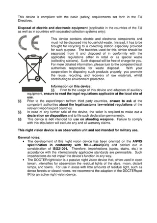 This device is compliant with the basic (safety) requirements set forth in the EU 
Directives. 
Disposal of electric and electronic equipment (applicable in the countries of the EU 
as well as in countries with separated collection systems only): 
This device contains electric and electronic components and 
must not be disposed into household waste. Instead, it has to be 
brought for recycling to a collecting station especially provided 
for such purpose. The batteries used for this device should be 
separated from it and disposed of in conformity with the 
applicable regulations either in retail or as special waste 
(collecting stations). Such disposal will be free of charge for you. 
For more detailed information, please turn to the competent local 
authorities responsible for waste disposal. With your 
cooperation in disposing such products properly, you promote 
the reuse, recycling, and recovery of raw materials, whilst 
contributing to environment protection. 
Information on this device: 
§§ Prior to the usage of this device and adaption of auxiliary 
equipment, ensure to read the legal regulations applicable at the local site of 
use. 
§§ Prior to the export/import to/from third party countries, ensure to ask at the 
competent authorities about the legal/customs law-related regulations of the 
relevant import/export countries. 
§§ In case of any further sale of the device, the seller is required to make out a 
declaration on disposition and to file such declaration permanently. 
§§ This device is not intended for use on shooting weapons. Failure to comply 
with this stipulation will exclude any and all warranty claims. 
This night vision device is an observation unit and not intended for military use. 
General notes: 
• The development of this night vision device has been oriented on the ANVIS 
specification in conformity with MIL-L-49426(CR) and carried out in 
consideration of ISO21094. Therefore, imperfections (spots, stains, etc.) in 
accordance with the internationally applicable standards are permissible. Such 
imperfections do not impair the device’s function in any way. 
• The DOCTERnightvision is a passive night vision device that, when used in open 
terrain, intensifies for observation the residual lights of the stars, moon, distant 
lamps, and towns. For use in areas with little amounts of residual light, such as 
dense forests or closed rooms, we recommend the adaption of the DOCTERspot 
IR for an active night vision device. 
 