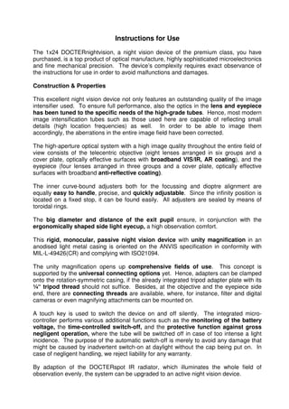 12 
Instructions for Use 
The 1x24 DOCTERnightvision, a night vision device of the premium class, you have 
purchased, is a top product of optical manufacture, highly sophisticated microelectronics 
and fine mechanical precision. The device’s complexity requires exact observance of 
the instructions for use in order to avoid malfunctions and damages. 
Construction & Properties 
This excellent night vision device not only features an outstanding quality of the image 
intensifier used. To ensure full performance, also the optics in the lens and eyepiece 
has been tuned to the specific needs of the high-grade tubes. Hence, most modern 
image intensification tubes such as those used here are capable of reflecting small 
details (high location frequencies) as well. In order to be able to image them 
accordingly, the aberrations in the entire image field have been corrected. 
The high-aperture optical system with a high image quality throughout the entire field of 
view consists of the telecentric objective (eight lenses arranged in six groups and a 
cover plate, optically effective surfaces with broadband VIS/IR, AR coating), and the 
eyepiece (four lenses arranged in three groups and a cover plate, optically effective 
surfaces with broadband anti-reflective coating). 
The inner curve-bound adjusters both for the focussing and dioptre alignment are 
equally easy to handle, precise, and quickly adjustable. Since the infinity position is 
located on a fixed stop, it can be found easily. All adjusters are sealed by means of 
toroidal rings. 
The big diameter and distance of the exit pupil ensure, in conjunction with the 
ergonomically shaped side light eyecup, a high observation comfort. 
This rigid, monocular, passive night vision device with unity magnification in an 
anodised light metal casing is oriented on the ANVIS specification in conformity with 
MIL-L-49426(CR) and complying with ISO21094. 
The unity magnification opens up comprehensive fields of use. This concept is 
supported by the universal connecting options yet. Hence, adapters can be clamped 
onto the rotation-symmetric casing, if the already integrated tripod adapter plate with its 
¼“ tripod thread should not suffice. Besides, at the objective and the eyepiece side 
end, there are connecting threads are available, where, for instance, filter and digital 
cameras or even magnifying attachments can be mounted on. 
A touch key is used to switch the device on and off silently. The integrated micro-controller 
performs various additional functions such as the monitoring of the battery 
voltage, the time-controlled switch-off, and the protective function against gross 
negligent operation, where the tube will be switched off in case of too intense a light 
incidence. The purpose of the automatic switch-off is merely to avoid any damage that 
might be caused by inadvertent switch-on at daylight without the cap being put on. In 
case of negligent handling, we reject liability for any warranty. 
By adaption of the DOCTERspot IR radiator, which illuminates the whole field of 
observation evenly, the system can be upgraded to an active night vision device. 
 
