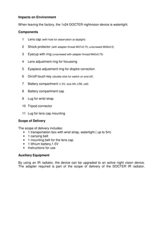 Impacts on Environment 
When leaving the factory, the 1x24 DOCTER nightvision device is watertight. 
Components 
1 Lens cap (with hole for observation at daylight) 
2 Shock protector (with adapter thread M37x0.75; unscrewed M39x0.5) 
3 Eyecup with ring (unscrewed with adapter thread M42x0.75) 
4 Lens adjustment ring for focussing 
5 Eyepiece adjustment ring for dioptre correction 
6 On/off touch key (double-click for switch on and off) 
7 Battery compartment (1.5V, size AA; LR6, cell) 
8 Battery compartment cap 
9 Lug for wrist strap 
10 Tripod connector 
11 Lug for lens cap mounting 
Scope of Delivery 
The scope of delivery includes: 
• 1 transportation box with wrist strap, watertight ( up to 5m) 
• 1 carrying belt 
• 1 mounting belt for the lens cap 
• 1 lithium battery,1.5V 
• Instructions for use 
Auxiliary Equipment 
By using an IR radiator, the device can be upgraded to an active night vision device. 
The adapter required is part of the scope of delivery of the DOCTER IR radiator. 
 