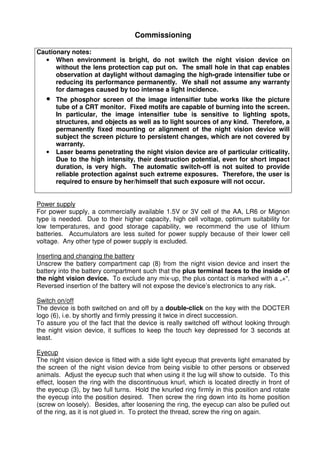 3 
Commissioning 
Cautionary notes: 
• When environment is bright, do not switch the night vision device on 
without the lens protection cap put on. The small hole in that cap enables 
observation at daylight without damaging the high-grade intensifier tube or 
reducing its performance permanently. We shall not assume any warranty 
for damages caused by too intense a light incidence. 
• The phosphor screen of the image intensifier tube works like the picture 
tube of a CRT monitor. Fixed motifs are capable of burning into the screen. 
In particular, the image intensifier tube is sensitive to lighting spots, 
structures, and objects as well as to light sources of any kind. Therefore, a 
permanently fixed mounting or alignment of the night vision device will 
subject the screen picture to persistent changes, which are not covered by 
warranty. 
• Laser beams penetrating the night vision device are of particular criticality. 
Due to the high intensity, their destruction potential, even for short impact 
duration, is very high. The automatic switch-off is not suited to provide 
reliable protection against such extreme exposures. Therefore, the user is 
required to ensure by her/himself that such exposure will not occur. 
Power supply 
For power supply, a commercially available 1.5V or 3V cell of the AA, LR6 or Mignon 
type is needed. Due to their higher capacity, high cell voltage, optimum suitability for 
low temperatures, and good storage capability, we recommend the use of lithium 
batteries. Accumulators are less suited for power supply because of their lower cell 
voltage. Any other type of power supply is excluded. 
Inserting and changing the battery 
Unscrew the battery compartment cap (8) from the night vision device and insert the 
battery into the battery compartment such that the plus terminal faces to the inside of 
the night vision device. To exclude any mix-up, the plus contact is marked with a „+“. 
Reversed insertion of the battery will not expose the device’s electronics to any risk. 
Switch on/off 
The device is both switched on and off by a double-click on the key with the DOCTER 
logo (6), i.e. by shortly and firmly pressing it twice in direct succession. 
To assure you of the fact that the device is really switched off without looking through 
the night vision device, it suffices to keep the touch key depressed for 3 seconds at 
least. 
Eyecup 
The night vision device is fitted with a side light eyecup that prevents light emanated by 
the screen of the night vision device from being visible to other persons or observed 
animals. Adjust the eyecup such that when using it the lug will show to outside. To this 
effect, loosen the ring with the discontinuous knurl, which is located directly in front of 
the eyecup (3), by two full turns. Hold the knurled ring firmly in this position and rotate 
the eyecup into the position desired. Then screw the ring down into its home position 
(screw on loosely). Besides, after loosening the ring, the eyecup can also be pulled out 
of the ring, as it is not glued in. To protect the thread, screw the ring on again. 
 