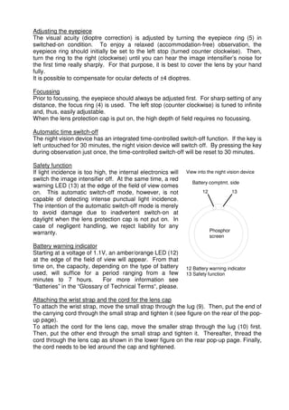 Adjusting the eyepiece 
The visual acuity (dioptre correction) is adjusted by turning the eyepiece ring (5) in 
switched-on condition. To enjoy a relaxed (accommodation-free) observation, the 
eyepiece ring should initially be set to the left stop (turned counter clockwise). Then, 
turn the ring to the right (clockwise) until you can hear the image intensifier’s noise for 
the first time really sharply. For that purpose, it is best to cover the lens by your hand 
fully. 
It is possible to compensate for ocular defects of ±4 dioptres. 
Focussing 
Prior to focussing, the eyepiece should always be adjusted first. For sharp setting of any 
distance, the focus ring (4) is used. The left stop (counter clockwise) is tuned to infinite 
and, thus, easily adjustable. 
When the lens protection cap is put on, the high depth of field requires no focussing. 
Automatic time switch-off 
The night vision device has an integrated time-controlled switch-off function. If the key is 
left untouched for 30 minutes, the night vision device will switch off. By pressing the key 
during observation just once, the time-controlled switch-off will be reset to 30 minutes. 
Safety function 
If light incidence is too high, the internal electronics will 
View into the night vision device 
switch the image intensifier off. At the same time, a red 
warning LED (13) at the edge of the field of view comes 
Battery comptmt. side 
on. This automatic switch-off mode, however, is not 
12 
13 
capable of detecting intense punctual light incidence. 
The intention of the automatic switch-off mode is merely 
to avoid damage due to inadvertent switch-on at 
daylight when the lens protection cap is not put on. In 
case of negligent handling, we reject liability for any 
warranty. 
Phosphor 
screen 
Battery warning indicator 
Starting at a voltage of 1.1V, an amber/orange LED (12) 
at the edge of the field of view will appear. From that 
time on, the capacity, depending on the type of battery 
12 Battery warning indicator 
used, will suffice for a period ranging from a few 
13 Safety function 
minutes to 7 hours. For more information see 
“Batteries” in the “Glossary of Technical Terms“, please. 
Attaching the wrist strap and the cord for the lens cap 
To attach the wrist strap, move the small strap through the lug (9). Then, put the end of 
the carrying cord through the small strap and tighten it (see figure on the rear of the pop-up 
page). 
To attach the cord for the lens cap, move the smaller strap through the lug (10) first. 
Then, put the other end through the small strap and tighten it. Thereafter, thread the 
cord through the lens cap as shown in the lower figure on the rear pop-up page. Finally, 
the cord needs to be led around the cap and tightened. 
 