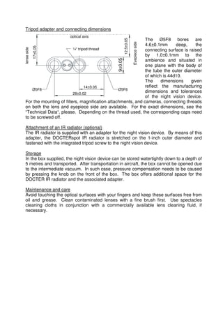 optical axis 
¼“ tripod thread 
lense side 
14±0.05 
Ø5F8 Ø5F8 
28±0,02 
17±0.05 
9±0.05 
Eyepiece side 
12.5±0.05 
Tripod adapter and connecting dimensions 
The Ø5F8 bores are 
4.6±0.1mm deep, the 
connecting surface is raised 
by 1.0±0.1mm to the 
ambience and situated in 
one plane with the body of 
the tube the outer diameter 
of which is 44d10. 
The dimensions given 
reflect the manufacturing 
dimensions and tolerances 
of the night vision device. 
For the mounting of filters, magnification attachments, and cameras, connecting threads 
on both the lens and eyepiece side are available. For the exact dimensions, see the 
“Technical Data“, please. Depending on the thread used, the corresponding caps need 
to be screwed off. 
Attachment of an IR radiator (optional) 
The IR radiator is supplied with an adapter for the night vision device. By means of this 
adapter, the DOCTERspot IR radiator is stretched on the 1-inch outer diameter and 
fastened with the integrated tripod screw to the night vision device. 
Storage 
In the box supplied, the night vision device can be stored watertightly down to a depth of 
5 metres and transported. After transportation in aircraft, the box cannot be opened due 
to the intermediate vacuum. In such case, pressure compensation needs to be caused 
by pressing the knob on the front of the box. The box offers additional space for the 
DOCTER IR radiator and the associated adapter. 
Maintenance and care 
Avoid touching the optical surfaces with your fingers and keep these surfaces free from 
oil and grease. Clean contaminated lenses with a fine brush first. Use spectacles 
cleaning cloths in conjunction with a commercially available lens cleaning fluid, if 
necessary. 
 