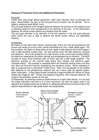 Glossary of Technical Terms and Additional Information 
Exit pupil 
Unlike other long-range optical equipment, night vision devices have no physical exit 
pupil. Nevertheless, the size of the exit pupil and its location can be defined. This is 
called a reference pupil (Ø6±0.1mm). 
The exit pupil distance is the longest distance between the last lens of the eyepiece and 
a reference aperture (that corresponds to the opening of the eye). In the observation 
distance, the whole screen without any shading must be visible. 
The exit pupil diameter is the diameter of the lens aperture in the exit pupil distance 
within which the user is able to observe the whole screen without any detectable 
shading. 
Functioning 
By means of this night vision device, residual light, which can only be perceived by the 
human eye hardly or not any more, will be intensified and, thus, made visible again. For 
that purpose, the object of observation at first needs a high-aperture lens that images it 
onto a light-sensitive surface area. On that surface area, the light (photons) converts 
into electrons. Due to the presence of a high tension at the micro-channel plate (MCP), 
the electrons released by the photo cathode are accelerated into its direction. The MCP 
consists of many small channels each of which acts like a little single amplifier. The 
electrons impinge on the channel walls where they release new electrons again 
(cascade effect). This process is repeated within the channels several times until they 
are, after exit from the channel, attracted by the phosphor screen. When impinging it, 
light is produced that is intensified 10,000 times. Here, the wavelength of the emitted 
light depends on the phosphorous material and, as a result, gets the specific yellow-green 
colouration. A fibre glass bundle consisting of approximately 50 millions of fibres 
rotates the image by 180°. At last, the eyepiece magnifies, with a big eye distance, the 
image of the phosphor screen for the eye. 
Consequently, for attaining maximum performance of a night vision device, it is not only 
the image intensifier tube that is of a vital importance, but also the optics used in the 
objective and eyepiece that has to deliver an adequate performance and be tuned to the 
specific requirements of high-grade tubes very purposefully. 
Photo cathode 
Photon-electron 
conversion 
Micro-channel plate 
Electron intensification Phosphor screen 
Electron – photon 
conversion 
Entrance window 
Vacuum Electrons 
Exit window (fibre 
glass bundle) 
 