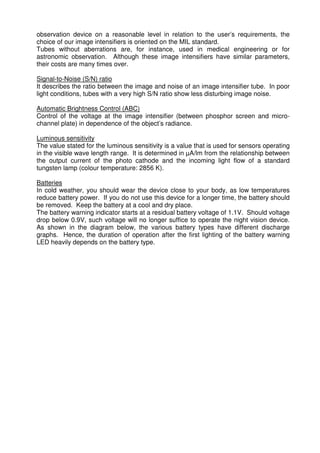 observation device on a reasonable level in relation to the user’s requirements, the 
choice of our image intensifiers is oriented on the MIL standard. 
Tubes without aberrations are, for instance, used in medical engineering or for 
astronomic observation. Although these image intensifiers have similar parameters, 
their costs are many times over. 
Signal-to-Noise (S/N) ratio 
It describes the ratio between the image and noise of an image intensifier tube. In poor 
light conditions, tubes with a very high S/N ratio show less disturbing image noise. 
Automatic Brightness Control (ABC) 
Control of the voltage at the image intensifier (between phosphor screen and micro-channel 
plate) in dependence of the object’s radiance. 
Luminous sensitivity 
The value stated for the luminous sensitivity is a value that is used for sensors operating 
in the visible wave length range. It is determined in μA/lm from the relationship between 
the output current of the photo cathode and the incoming light flow of a standard 
tungsten lamp (colour temperature: 2856 K). 
Batteries 
In cold weather, you should wear the device close to your body, as low temperatures 
reduce battery power. If you do not use this device for a longer time, the battery should 
be removed. Keep the battery at a cool and dry place. 
The battery warning indicator starts at a residual battery voltage of 1.1V. Should voltage 
drop below 0.9V, such voltage will no longer suffice to operate the night vision device. 
As shown in the diagram below, the various battery types have different discharge 
graphs. Hence, the duration of operation after the first lighting of the battery warning 
LED heavily depends on the battery type. 
 