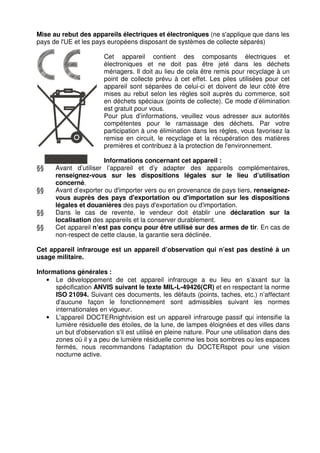 Mise au rebut des appareils électriques et électroniques (ne s'applique que dans les 
pays de l'UE et les pays européens disposant de systèmes de collecte séparés) 
Cet appareil contient des composants électriques et 
électroniques et ne doit pas être jeté dans les déchets 
ménagers. Il doit au lieu de cela être remis pour recyclage à un 
point de collecte prévu à cet effet. Les piles utilisées pour cet 
appareil sont séparées de celui-ci et doivent de leur côté être 
mises au rebut selon les règles soit auprès du commerce, soit 
en déchets spéciaux (points de collecte). Ce mode d’élimination 
est gratuit pour vous. 
Pour plus d’informations, veuillez vous adresser aux autorités 
compétentes pour le ramassage des déchets. Par votre 
participation à une élimination dans les règles, vous favorisez la 
remise en circuit, le recyclage et la récupération des matières 
premières et contribuez à la protection de l'environnement. 
Informations concernant cet appareil : 
§§ Avant d’utiliser l’appareil et d’y adapter des appareils complémentaires, 
renseignez-vous sur les dispositions légales sur le lieu d’utilisation 
concerné. 
§§ Avant d’exporter ou d'importer vers ou en provenance de pays tiers, renseignez-vous 
auprès des pays d'exportation ou d'importation sur les dispositions 
légales et douanières des pays d'exportation ou d'importation. 
§§ Dans le cas de revente, le vendeur doit établir une déclaration sur la 
localisation des appareils et la conserver durablement. 
§§ Cet appareil n’est pas conçu pour être utilisé sur des armes de tir. En cas de 
non-respect de cette clause, la garantie sera déclinée. 
Cet appareil infrarouge est un appareil d’observation qui n’est pas destiné à un 
usage militaire. 
Informations générales : 
• Le développement de cet appareil infrarouge a eu lieu en s’axant sur la 
spécification ANVIS suivant le texte MIL-L-49426(CR) et en respectant la norme 
ISO 21094. Suivant ces documents, les défauts (points, taches, etc.) n’affectant 
d’aucune façon le fonctionnement sont admissibles suivant les normes 
internationales en vigueur. 
• L'appareil DOCTERnightvision est un appareil infrarouge passif qui intensifie la 
lumière résiduelle des étoiles, de la lune, de lampes éloignées et des villes dans 
un but d'observation s'il est utilisé en pleine nature. Pour une utilisation dans des 
zones où il y a peu de lumière résiduelle comme les bois sombres ou les espaces 
fermés, nous recommandons l’adaptation du DOCTERspot pour une vision 
nocturne active. 
 