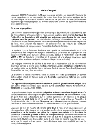 12 
Mode d’emploi 
L’appareil DOCTERnightvision 1x24 que vous avez acheté – un appareil infrarouge de 
classe supérieure – est un produit de pointe issu d'une fabrication optique, de la 
microtechnique ultramoderne et de la mécanique de précision. La complexité de cet 
appareil exige un respect précis du mode d’emploi afin d’éviter les dysfonctionnements 
et les détériorations. 
Structure et propriétés 
Cet excellent appareil infrarouge ne se distingue pas seulement par la qualité hors pair 
de l'intensificateur d'image employé. Pour assurer sa pleine performance, l'optique de 
l'objectif et de l'oculaire a été adaptée aux exigences spécifiques de ces tubes 
optiques haut de gamme. Les intensificateurs d’image ultramodernes tels que ceux 
utilisés dans le cas présent peuvent restituer même les petits détails (hautes fréquences 
de lieu). Pour pouvoir les restituer en conséquence, les erreurs de restitution 
(aberrations) ont été corrigées dans l'ensemble du champ d'image. 
Le système optique fortement lumineux avec qualité de restitution élevée sur tout le 
champ visuel est composé de l’objectif télécentrique (8 lentilles en 6 groupes et une 
plaque couvrante, avec surfaces utiles au niveau optique à revêtement large bande 
VIS/IR ; AR) de l’oculaire (4 lentilles en 3 groupes et une plaque couvrante, avec 
surfaces utiles au niveau optique à revêtement large bande antireflet). 
Les réglages intérieurs en courbe aussi bien de la focalisation que de la correction 
dioptrique sont de la même façon faciles à manipuler, précis et réglables rapidement. 
La position infini est sur butée fixe et est donc facile à trouver. Tous les réglages sont 
étanchéifiés par des joints annulaires. 
Le diamètre et l'écart importants entre la pupille de sortie garantissent un confort 
d'observation élevé en liaison avec une bonnette anti-lumière latérale de forme 
ergonomique. 
Cet appareil infrarouge monoculaire robuste passif à grossissement simple dans 
son boîtier anodisé en métal léger est axé sur la spécification ANVIS du texte MIL-L- 
49426(CR) et répond à l’ISO 21094. 
Le grossissement simple permet une polyvalence de ses domaines d’application. Ce 
concept est encore renforcé par des possibilités universelles de raccordement. Ainsi, 
on peut fixer des adaptateurs sur le boîtier symétrique en rotation si la plaque 
d’adaptation de pied fileté de ¼“ ne suffit pas. Il est en outre prévu sur l'objectif et à 
l'extrémité située côté oculaire un filetage de raccordement par exemple pour y monter 
des filtres et des caméras numériques ou même des embouts de grossissement. 
L’appareil se met en marche et s’arrête sans bruit à l’aide d’un bouton-poussoir. Le 
microcontrôleur intégré prend en charge diverses fonctions supplémentaires comme la 
surveillance de la tension des piles, la coupure temporisée et la fonction de 
protection contre les grosses erreurs de manipulation qui permet de désactiver les 
lunettes si la lumière incidente est trop forte. Le but de la coupure automatique est 
simplement d’éviter une détérioration suite à une mise en marche inopinée de jour – 
sans que le capot soit en place. Nous déclinons toute responsabilité en cas de 
manipulation négligente. 
 