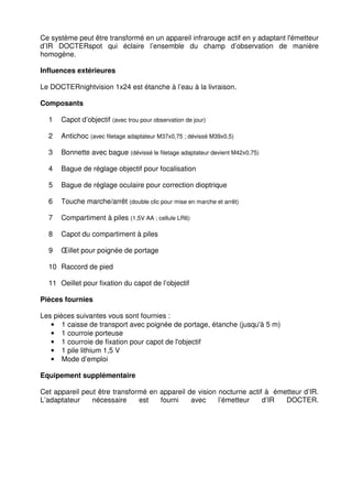 Ce système peut être transformé en un appareil infrarouge actif en y adaptant l'émetteur 
d’IR DOCTERspot qui éclaire l’ensemble du champ d’observation de manière 
homogène. 
Influences extérieures 
Le DOCTERnightvision 1x24 est étanche à l’eau à la livraison. 
Composants 
1 Capot d’objectif (avec trou pour observation de jour) 
2 Antichoc (avec filetage adaptateur M37x0,75 ; dévissé M39x0,5) 
3 Bonnette avec bague (dévissé le filetage adaptateur devient M42x0,75) 
4 Bague de réglage objectif pour focalisation 
5 Bague de réglage oculaire pour correction dioptrique 
6 Touche marche/arrêt (double clic pour mise en marche et arrêt) 
7 Compartiment à piles (1,5V AA ; cellule LR6) 
8 Capot du compartiment à piles 
9 OEillet pour poignée de portage 
10 Raccord de pied 
11 Oeillet pour fixation du capot de l’objectif 
Pièces fournies 
Les pièces suivantes vous sont fournies : 
• 1 caisse de transport avec poignée de portage, étanche (jusqu'à 5 m) 
• 1 courroie porteuse 
• 1 courroie de fixation pour capot de l'objectif 
• 1 pile lithium 1,5 V 
• Mode d’emploi 
Equipement supplémentaire 
Cet appareil peut être transformé en appareil de vision nocturne actif à émetteur d’IR. 
L’adaptateur nécessaire est fourni avec l’émetteur d’IR DOCTER. 
 