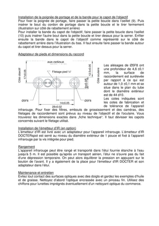 Installation de la poignée de portage et de la bande pour le capot de l'objectif 
Pour fixer la poignée de portage, faire passer la petite boucle dans l’oeillet (9). Puis 
insérer le bout du cordon de portage dans la petite boucle et le tirer fermement 
(illustration sur côté de rabattement arrière) 
Pour installer la bande du capot de l'objectif, faire passer la petite boucle dans l'oeillet 
(10) puis insérer l'autre bout dans la petite boucle et tirer dessus pour la serrer. Enfiler 
ensuite la bande dans le capot de l’objectif comme représenté sur le côté de 
rabattement arrière dans l’illustration du bas. Il faut ensuite faire passer la bande autour 
du capot et tirer dessus pour la serrer. 
Adaptateur de pieds et dimensions du raccord 
12.5±0.05 
axe optique 
optisch Achse 
Côté oculaire 
17±0,05 
Côté objectif 
Filetage pied ¼“ 
Stativgewinde 
9±0.05 
Ø5F8 
14±0,05 
28±0,02 
Ø5F8 
Les alésages de Ø5F8 ont 
une profondeur de 4,6 ±0,1 
mm, la surface de 
raccordement est surélevée 
par rapport à ce qui est 
autour de 1,0 ±0,1 mm et se 
situe dans le plan du tube 
dont le diamètre extérieur 
est de 44 d10. 
Les cotes indiquées sont 
les cotes de fabrication et 
de tolérance de l’appareil 
infrarouge. Pour fixer des filtres, embouts de grossissement et des caméras, des 
filetages de raccordement sont prévus au niveau de l'objectif et de l'oculaire. Vous 
trouverez les dimensions exactes dans „fiche technique“. Il faut dévisser les capots 
concernés suivant le filetage utilisé. 
Installation de l’émetteur d’IR (en option) 
L’émetteur d’IR est livré avec un adaptateur pour l’appareil infrarouge. L’émetteur d’IR 
DOCTERspot est serré au niveau du diamètre extérieur de 1 pouce et fixé à l’appareil 
infrarouge par la vis intégrée pour pied. 
Rangement 
L’appareil infrarouge peut être rangé et transporté dans l’étui fournie étanche à l'eau 
jusqu'à 5 m. Il est possible qu'après un transport aérien, l’étui ne s'ouvre pas du fait 
d'une dépression temporaire. On peut alors équilibrer la pression en appuyant sur le 
bouton de l’avant. Il y a également de la place pour l'émetteur d'IR DOCTER et son 
adaptateur dans l’étui. 
Maintenance et entretien 
Evitez tout contact des surfaces optiques avec des doigts et gardez les exemptes d’huile 
et de graisse. Nettoyez d’abord l’optique encrassée avec un pinceau fin. Utilisez des 
chiffons pour lunettes imprégnés éventuellement d'un nettoyant optique du commerce. 
 